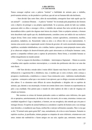 A IRA DIVINA
J. W. ROCHESTER
Nunca consegui explicar com a palavra “instinto” a habilidade de animais para o trabalho,
positivamente artístico, ou tão produtivo e profícuo, que até um ser humano dele não declinaria.
- Sem dúvida! Que outro fator, além da racionalidade, conseguiria fazer tudo aquilo que faz
um animal?! – exclamou Ebramar. – A palavra “instinto” foi inventada pela prepotência dos homens
com o objetivo de proteger a sua própria superioridade. Se as pessoas, pondo de lado sua vaidade,
quisessem abrir os olhos e enxergar o óbvio, o trabalho dos animais lhes teria servido de prova da
descendência deles a partir dos degraus mais baixos da criação. Entre os próprios animais, o homem
teria descoberto tudo aquilo que ele, desdenhosamente, considera como um indício de sua exclusiva
origem divina. Entre esses irmãos menores rejeitados, existem agricultores, construtores, tecelões,
pescadores, nadadores, etc. Resumindo: todas as artes e os ofícios têm os seus representantes. A
mesma coisa ocorre com a organização social e formas de governo: ali vocês encontrarão monarquias,
repúblicas, sociedades trabalhadoras, reis e rainhas, haréns e gineceus; numa proporção menor, neles
já se observam estágios de desenvolvimento pelos quais atravessam as civilizações humanas: casta,
guerras e campanhas militares para a captura de prisioneiros. Desta forma, a sociedade humana se
reflete integralmente no mundo animal.
- Você se esquece de discórdias e rivalidades – interrompeu-o Supramati. – Ontem eu assistia
a batalhas entre aqueles escolares microscópicos, e a missão dos professores não deve ser uma das
mais fáceis.
- Oh! Sem dúvida a missão deles é muito difícil. Quanto mais baixa for à espécie, mais fácil
influenciá-la e sugestionar-lhe a obediência; mas, à medida que os seres evoluem, neles começa a
prosperar a insubmissão, a indolência e o rancor. Esses minúsculos seres - indolentes insubordinados
e egoístas – começam a achar que o seu mentor é um opressor, que os obriga a executar um trabalho a
eles odioso. E os elementos mais difíceis de serem disciplinados e dirigidos são os espíritos de
animais, que, durante a sua encarnação, tiveram um contato direto com o homem ou experimentou na
pele a sua crueldade. Eles partem para o mundo do além repletos de ódio e sede de vingança em
relação aos homens.
São enormes os crimes do homem praticados contra os indefesos seres inferiores, dos quais
ele se apropriou, autoritariamente, do direito da vida e da morte; ele os mata, extermina e tortura com
crueldade inigualável. Cego e impiedoso, o homem, em sua arrogância, não entende que cria para si
inimigos ferozes. O espírito do animal habitua-se a considerar o espírito do homem com o seu inimigo
mais ferrenho e, à medida de suas forças, retribui-lhe o mal por sofrimentos causados. Não é a toa que
se diz: “O animal sente quem gosta Del”; mas, normalmente, ele evita os seres humanos. Somente os
espíritos excelsos, já purificados, tentam granjear as simpatias de seres inferiores, orientam-nos com
amor, tentam não maltratá-los e fazem amigos em seu seio; aqueles que, entretanto, tratam com
27
 