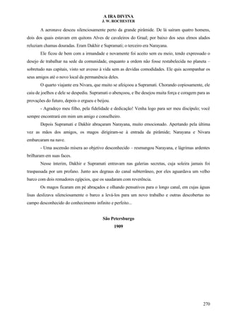 A IRA DIVINA
J. W. ROCHESTER
A aeronave desceu silenciosamente perto da grande pirâmide. De lá saíram quatro homens,
dois dos quais estavam em quitons Alves de cavaleiros do Graal; por baixo dos seus elmos alados
reluziam chamas douradas. Eram Dakhir e Supramati; o terceiro era Narayana.
Ele ficou de bem com a irmandade e novamente foi aceito sem eu meio, tendo expressado o
desejo de trabalhar na sede da comunidade, enquanto a ordem não fosse restabelecida no planeta –
sobretudo nas capitais, visto ser avesso à vida sem as devidas comodidades. Ele quis acompanhar os
seus amigos até o novo local da permanência deles.
O quarto viajante era Nivara, que muito se afeiçoou a Supramati. Chorando copiosamente, ele
caiu de joelhos e dele se despediu. Supramati o abençoou, e lhe desejou muita força e coragem para as
provações do futuro, depois o ergueu e beijou.
- Agradeço meu filho, pela fidelidade e dedicação! Venha logo para ser meu discípulo; você
sempre encontrará em mim um amigo e conselheiro.
Depois Supramati e Dakhir abraçaram Narayana, muito emocionado. Apertando pela última
vez as mãos dos amigos, os magos dirigiram-se à entrada da pirâmide; Narayana e Nivara
embarcaram na nave.
- Uma ascensão mísera ao objetivo desconhecido – resmungou Narayana, e lágrimas ardentes
brilharam em suas faces.
Nesse ínterim, Dakhir e Supramati entravam nas galerias secretas, cuja soleira jamais foi
traspassada por um profano. Junto aos degraus do canal subterrâneo, por eles aguardava um velho
barco com dois remadores egípcios, que os saudaram com reverência.
Os magos ficaram em pé abraçados e olhando pensativos para o longo canal, em cujas águas
lisas deslizava silenciosamente o barco a levá-los para um novo trabalho e outras descobertas no
campo desconhecido do conhecimento infinito e perfeito...
São Petersburgo
1909
270
 