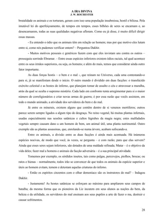 A IRA DIVINA
J. W. ROCHESTER
brutalidade os animais e os torturam, geram com isso uma população insubmissa, hostil e biliosa. Pela
imutável lei do aperfeiçoamento, de tempos em tempos, esses bilhões de seres se encarnam e, ao
desencarnarem, todas as suas qualidades negativas afloram. Como eu já disse, é muito difícil dirigir
essas massas.
- Eu entendo o ódio que os animais têm em relação ao homem; mas por que motivo eles lutam
entre si, como nós pudemos verificar ontem? – Perguntou Dakhir.
- Muitos motivos pessoais e genéricos fazem com que eles invistam uns contra os outros –
prosseguiu sorrindo Ebramar. – Entre essas espécies inferiores existem ódios raciais, tal qual acontece
entre os seus irmãos superiores, ou seja, os homens; e além do mais, temos que considerar ainda outro
fator importante.
As duas forças hostis – o bem e o mal -, que reinam no Universo, cada uma contestando-o
para si, já se manifestam desde o início. O outro mundo é dividido em duas facções: o translúcido
exército celestial e as hostes do inferno, que planejam tomar de assalto o céu e atravessar a muralha,
atrás da qual se oculta o supremo mistério. Cada lado em confronto tenta arregimentar para si o maior
número de correligionários e criar novas armas de guerra; é por essa razão que vocês assistem, em
todo o mundo animado, a atividade dos servidores do bem e do mal.
Já entre os minerais, existem alguns que contêm dentro de si venenos mortíferos; outros
parece serem sempre ligados a algum tipo de desgraça. No reino vegetal, há muitas plantas infernais,
usadas especialmente nas sessões satânicas e cultos lúgrubes da magia negra; estes malfadados
vegetais sempre causam dano a um homem de bem, um animal útil, uma planta nutrimental. Outro
exemplo são as plantas assassinas, que, enrolando-se numa árvore, acabam sufocando-a.
Entre os animais, a divisão entre as duas facções é ainda mais acentuada. Há inúmeras
espécies nocivas, de modo que você, às vezes, se pergunta – e com razão; para que elas servem?
Ainda que esses seres sejam inferiores, são dotados de uma maldade refinada; Matar – é o objetivo da
vida deles; fazer mal a homens e animais da facção adversária – é a sua principal atividade.
Tomemos por exemplo, os sórdidos insetos, tais como pulgas, percevejos, piolhos, brocas; ou
ratos e hienas – normalmente, todos irão se convencer de que todos os animais da espécie superior e
úteis ao homem evitam, temem e detestam aquelas criaturas do inferno.
- Então os espíritos cinzentos com o olhar demoníaco são os instrutores do mal? – Indagou
Dakhir.
- Justamente! As hostes satânicas se esforçam ao máximo para ampliarem seus campos de
batalha; da mesma forma que os pioneiros da Liz incutem em seus alunos as noções do bem, da
beleza e da utilidade, os servidores do mal ensinam aos seus pupilos a arte de fazer o ma, destruir e
causar sofrimentos.
28
 