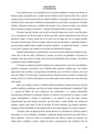 A IRA DIVINA
J. W. ROCHESTER
Eu já mencionei que, em conseqüência da sua extrema crueldade em relação aos animais, os
homens acabam expulsando para o mundo invisível milhões de seres roídos de ódio, bílis e sede de
vingança; estes se tornam presas fáceis dos espíritos maléficos. Esquecendo os ensinamentos de seus
instrutores da luz, esses seres se infiltram no meio pacífico de seus irmãos, corrompe-nos, infundem
rebeldia e dificultam ainda mais o trabalho dos mentores. Com o passar do tempo, esses espíritos
baixos renascem em legiões de demônios – inimigos obstinados de tudo que é puro e límpido.
O homem cego não entende o que ocorre em torno do espaço que o cerca, o qual lhe parece
vazio e transparente; ele não tem noção do inferno que ebule, crepita e tempestua em redor. Em sua
ignorância vulgar e leviana, zomba ele ao ler num livro de magia que este ou aquele demônio
comanda um determinado número de legiões satânicas; para um iluminado, o significado daquilo é
que esse espírito maléfico lidera as legiões de espíritos inferiores – os espíritos dos animais – e orienta
as suas ações, segundo a sua vontade ou movido por um sentimento de vingança.
Ninguém ainda explicou “cientificamente” as causas da invasão repentina de milhões de ratos,
vindos não se sabe de onde, a dizimarem os campos; ou nuvens de gafanhotos a devorarem as
plantações. Que sopro ignoto os dirige, assim como uma infinidade de outros inimigos, a devastarem
e reduzirem a nada o trabalho humano?
O homem se vangloria de algumas frações de seu conhecimento e, por certo, esta trilhando o
caminho ao progresso, descobrindo com o trabalho árduo, inúmeras verdades úteis. Um cientista
digno deste nome reconhece a sua ignorância; não obstante, com o seu bisturi e cálculos, ele sai em
busca do “infinito”. Por outro lado, os pseudo-cientistas refutam em tom de zombaria a existência do
mundo invisível. No entanto, eles baseiam as suas observações exclusivamente nas causas derivadas
deste mundo.
Quem, por exemplo, conhece a verdadeira razão das epidemias e doenças incuráveis, surtos de
suicídios, demência, assassinatos, que, feito um furacão, atingem repentinamente a humanidade? Qual
é a origem de bilhões de micro organismos que contaminam o ar, causam enfermidades
desconhecidas, infiltram-se no organismo humano e o destroem, devorando-lhe os tecidos, ou então
cegam espiritualmente o homem e contaminam o seu espírito? E por que então acontece
freqüentemente que essas doenças incuráveis, que não cedem à ciência médica, são curadas por
milagres, orações, água benta? Já não foi provado, de modo irrefutável, que algumas epidemias,
estiagens e outras calamidades se interrompiam após as procissões religiosas e as orações conjuntas?
Na época, então, de degenerescência, quando diminui a fé e desintegra-se a família, quando a
devassidão e os vícios subjugam a sociedade, é justamente quando enraivecem com maior força as
piores epidemias. Assiste-se, Então, ao esmigalhamento das defesas, criadas por emanação dos
fluídos puros e límpidos, e toda a espécie de abusos e desregramento gera micróbios letais de
29
 