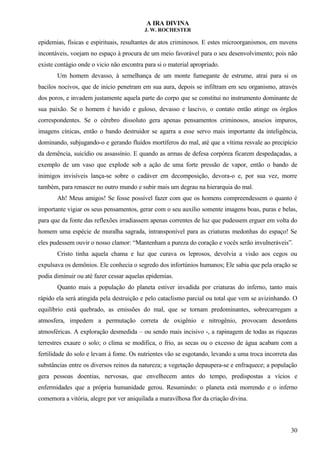 A IRA DIVINA
J. W. ROCHESTER
epidemias, físicas e espirituais, resultantes de atos criminosos. E estes microorganismos, em nuvens
incontáveis, voejam no espaço à procura de um meio favorável para o seu desenvolvimento; pois não
existe contágio onde o vicio não encontra para si o material apropriado.
Um homem devasso, à semelhança de um monte fumegante de estrume, atrai para si os
bacilos nocivos, que de inicio penetram em sua aura, depois se infiltram em seu organismo, através
dos poros, e invadem justamente aquela parte do corpo que se constitui no instrumento dominante de
sua paixão. Se o homem é havido e guloso, devasso e lascivo, o contato então atinge os órgãos
correspondentes. Se o cérebro dissoluto gera apenas pensamentos criminosos, anseios impuros,
imagens cínicas, então o bando destruidor se agarra a esse servo mais importante da inteligência,
dominando, subjugando-o e gerando fluídos mortíferos do mal, até que a vítima resvale ao precipício
da demência, suicídio ou assassínio. E quando as armas de defesa corpórea ficarem despedaçadas, a
exemplo de um vaso que explode sob a ação de uma forte pressão de vapor, então o bando de
inimigos invisíveis lança-se sobre o cadáver em decomposição, devora-o e, por sua vez, morre
também, para renascer no outro mundo e subir mais um degrau na hierarquia do mal.
Ah! Meus amigos! Se fosse possível fazer com que os homens compreendessem o quanto é
importante vigiar os seus pensamentos, gerar com o seu auxílio somente imagens boas, puras e belas,
para que da fonte das reflexões irradiassem apenas correntes de luz que pudessem erguer em volta do
homem uma espécie de muralha sagrada, intransponível para as criaturas medonhas do espaço! Se
eles pudessem ouvir o nosso clamor: “Mantenham a pureza do coração e vocês serão invulneráveis”.
Cristo tinha aquela chama e luz que curava os leprosos, devolvia a visão aos cegos ou
expulsava os demônios. Ele conhecia o segredo dos infortúnios humanos; Ele sabia que pela oração se
podia diminuir ou até fazer cessar aquelas epidemias.
Quanto mais a população do planeta estiver invadida por criaturas do inferno, tanto mais
rápido ela será atingida pela destruição e pelo cataclismo parcial ou total que vem se avizinhando. O
equilíbrio está quebrado, as emissões do mal, que se tornam predominantes, sobrecarregam a
atmosfera, impedem a permutação correta de oxigênio e nitrogênio, provocam desordens
atmosféricas. A exploração desmedida – ou sendo mais incisivo -, a rapinagem de todas as riquezas
terrestres exaure o solo; o clima se modifica, o frio, as secas ou o excesso de água acabam com a
fertilidade do solo e levam à fome. Os nutrientes vão se esgotando, levando a uma troca incorreta das
substâncias entre os diversos reinos da natureza; a vegetação depaupera-se e enfraquece; a população
gera pessoas doentias, nervosas, que envelhecem antes do tempo, predispostas a vícios e
enfermidades que a própria humanidade gerou. Resumindo: o planeta está morrendo e o inferno
comemora a vitória, alegre por ver aniquilada a maravilhosa flor da criação divina.
30
 