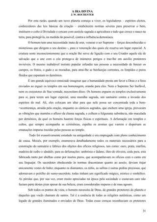 A IRA DIVINA
J. W. ROCHESTER
Por esta razão, quando um novo planeta começa a viver, os legisladores – espíritos eleitos,
conhecedores das leis básicas da criação – estabelecem normas severas para preservar o bem,
instituem o culto à Divindade e cercam com auréola sagrada a agricultura e tudo que cresce e nasce na
terra, para protegê-la, na medida do possível, contra a influência demoníaca.
O homem tem uma necessidade inata de orar, venerar o ser Supremo – forças desconhecidas e
misteriosas que dirigem o seu destino -, para a veneração das quais ele reserva um lugar especial. A
criatura sente inconscientemente que a oração lhe serve de ligação com o seu Criador aquele ele de
salvação que a une com o céu protege-a de inúmeros perigos e traz-lhe em auxílio protetores
invisíveis. O mesmo inabalável instinto popular infundia nas pessoas a necessidade de benzer os
campos, os frutos, o gado e as moradias, para atrai-lhe as benfazejas correntes, os límpidos e puros
fluidos que espantam os demônios.
É um grande equívoco enraizado imaginar que a humanidade presta um favor a Deus e a Seus
enviados ao erguer os templos em sua homenagem, orando para eles. Nem o Supremo Ser Inefável,
nem os executores de Sua vontade, necessitam disso. Os homens erguem os templos exclusivamente
para si, para terem um lugar especial, uma muralha sagrada, um santuário contra a invasão dos
espíritos do mal. Ali, eles colocam um altar para que nele possa ser concentrada toda a bem-
=aventurança, atraída pela oração, enquanto os cânticos sagrados, que enchem uma igreja, provocam
as vibrações que mantêm o afluxo da chama sagrada, e colhem a fulgurante substância, não maculada
por demônios, da qual os homens haurem forças físicas e espirituais. A defumação em templos e
cultos, que sempre acompanha as cerimônias, espalha os aromas que varrem e dispersam as
emanações impuras trazidas pelas pessoas ao templo.
Tudo foi exaustivamente estudado na antiguidade e era empregado com pleno conhecimento
de causa. Moisés, por exemplo, enumerava detalhadamente todos os materiais necessários para a
construção do santuário e fabrico dos objetos dos ofícios religiosos, tais como: ouro, prata, marfim,
madeira de cedro e sândalo; para as defumações: ambrósia e ládano, óleo de oliveira, ceda pura, esta
fabricada tanto por abelhas como por insetos puros, que acompanhavam os ofícios com o canto em
seu linguajar. Os sacerdotes obedecendo às normas draconianas quanto ao asseio, deviam trajar
unicamente vestes de linho; enquanto os diamantes, os rubis, as safiras e outras pedras preciosas, que
adornavam o peitilho do sumo-sacerdote, todas tinham um significado mágico, místico e simbólico.
As pérolas que, por sua vez, eram muito apreciadas na época pela sociedade e custavam caro não
faziam parte destas jóias apesar de sua beleza; eram consideradas impuras e de mau agouro.
Sob todos os pontos de vista, o homem necessita de Deus, de grandes protetores do planeta e
daqueles que vocês chamam de santos. Tal é a essência de todas as religiões autênticas, como um
legado de grandes iluminados e enviados de Deus. Todas essas crenças reconheciam os protetores
31
 