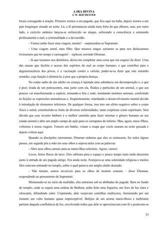 A IRA DIVINA
J. W. ROCHESTER
locais consagrado à oração. Primeiro iremos a um pagode, que fica aqui na índia, depois iremos a um
país longínquo situado ao norte. Lá, a fé permaneceu ainda mais forte do que alhures, mas, por outro
lado, o exército satânico lançou-se enfurecido ao ataque, sufocando a consciência e semeando
profusamente o mal, a criminalidade e a devassidão.
- Vamos então fazer uma viagem, mestre! – surpreendeu-se Supramati.
- Uma viagem astral, meu filho. Que míseros magos seriamos se para nos deslocarmos
tivéssemos que ter tempo e carruagem! – replicou sorrindo Ebramar.
- Já que tocamos nos demônios, deixe-me completar uma coisa que me esqueci de dizer. Uma
das causas que facilita o acesso dos espíritos do mal ao corpo humano, e que contribui para a
degenerescência dos povos, é a vacinação contra a varíola; poder-se-ia dizer que este estranho
remédio, cuja função é eliminá-la, é pior que a própria doença.
No corpo sadio de um adulto ou criança é injetada uma substância em decomposição e, o que
é pior; tirada de um putrescentes, mas junto com ela, fluídos e partículas de um animal, o que aos
poucos vai transformando a espécie, tornando-a feia e rude, instalando instintos animais, conferindo
às feições as expressões animalescas e, freqüentemente, retardando o desenvolvimento mental devido
à introdução de elementos inferiores. De qualquer forma, isso tem um efeito negativo sobre o corpo
físico e astral, constituindo-se fonte de diversas enfermidades, tanto corpóreas como espirituais. Sem
dúvida que esse invento bárbaro é o melhor caminho para fazer retornar o gênero humano ao seu
estado animal e abre um amplo campo de ação para os carrapatos do inferno. Mas, agora, meus filhos,
voltemos à nossa viagem. Tomem um banho, vistam a roupa que vocês usaram na noite passada e
depois voltem aqui.
Quando os discípulos retornaram, Ebramar ordenou que eles se sentassem, fez neles alguns
passes, em seguida pôs a mão em seus olhos e soprou neles com as palavras:
- Abro seus olhos carnais para as maravilhas celestiais. Agora, vamos!
Leves, feitos flocos de neve. Eles subiram para o espaço e pouco tempo mais tarde desceram
junto à entrada de um pagode antigo. Era ainda noite. Festejava-se uma solenidade religiosa e muitos
fiéis estavam entrando no templo, sobre o qual pairava um amplo clarão dourado.
- Não temam, somos invisíveis para os olhos de mortais comuns – disse Ebramar,
respondendo ao pensamento de Supramati.
Misturando-se no meio da multidão, eles entraram sob as abóbadas do pagode. Bem no fundo
do templo, onde se erguia uma estátua de Brahma, ardia feito uma fogueira, um foco de luz clara e
ofuscante, difundindo calor. Crepitando, dele voejavam centelhas multicores, iluminando por um
instante um vulto humano quase imperceptível. Bafejos de um aroma maravilhoso e inebriante
partiam daquele confluência de luz, envolvendo todos que dele se aproximavam com fé e postavam-se
33
 