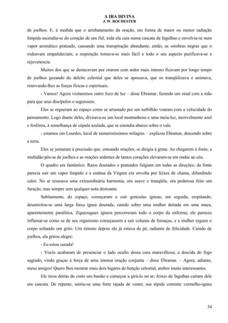 A IRA DIVINA
J. W. ROCHESTER
de joelhos. E, à medida que o arrebatamento da oração, em forma de maior ou menor radiação
límpida ascendia-se do coração de um fiel, toda ela caía numa cascata de fagulhas e envolvia-se num
vapor aromático prateado, causando uma transpiração abundante; então, as sombras negras que o
rodeavam empalideciam, a respiração tornava-se mais fácil e todo o seu aspecto purificava-se e
rejuvenescia.
Muitos dos que se destacavam por orarem com ardor mais intenso ficavam por longo tempo
de joelhos gozando do deleite celestial que deles se apossava, que os tranqüilizava e animava,
renovando-lhes as forças físicas e espirituais.
- Vamos! Agora visitaremos outro foco de luz – disse Ebramar, fazendo um sinal com a mão
para que seus discípulos o seguissem.
Eles se ergueram ao espaço como se arrastado por um turbilhão voaram com a velocidade do
pensamento. Logo diante deles, divisava-se um local montanhoso e uma meia-luz, incrivelmente azul
e fosfórea, à semelhança de cúpula azulada, que se estendia abaixo sobre o vale.
- estamos em Lourdes, local de numerosíssimos milagres – explicou Ebramar, descendo sobre
a terra.
Eles se juntaram à procissão que, entoando orações, se dirigia à gruta. Ao chegarem à fonte, a
multidão pôs-se de joelhos e as orações ardentes de tantos corações elevaram-se em ondas ao céu.
O quadro era fantástico. Raios dourados e prateados fulgiam em todas as direções; da fonte
parecia sair um vapor límpido e a estátua da Virgem era envolta por feixes de chama, difundindo
calor. No ar ressoava uma extraordinária harmonia, ora suave e tranqüila, ora poderosa feito um
furação, mas sempre sem qualquer nota destoante.
Subitamente, do espaço, começaram a cair gotículas ígneas; em seguida, crepitando,
desenrolou-se uma larga faixa ígnea dourada, caindo sobre uma mulher deitada em uma maca,
aparentemente paralítica. Ziguezagues ígneos percorreram todo o corpo da enferma; ele pareceu
inflamar-se como se de seu organismo começassem a sair colunas de fumaças, e a mulher ergueu o
corpo soltando um grito. Um minuto depois ela já estava de pé, radiante de felicidade. Caindo de
joelhos, ela gritou alegre:
- Eu estou curada!
- Vocês acabaram de presenciar o lado oculto dessa cura maravilhosa; a descida do fogo
sagrado, vindo graças à força de uma intensa oração conjunta – disse Ebramar. – Agora, adiante,
meus amigos! Quero lhes mostrar mais dois lugares de benção celestial, ambos muito interessantes.
Ele tirou detrás do cinto um bastão e começou a girá-lo no ar; feixes de fagulhas caíram dele
em cascata. De repente, sentiu-se uma forte rajada de vento; sua tépida corrente vermelho-ígnea
34
 