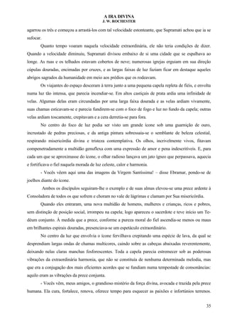A IRA DIVINA
J. W. ROCHESTER
agarrou os três e começou a arrastá-los com tal velocidade estonteante, que Supramati achou que ia se
sufocar.
Quanto tempo voaram naquela velocidade extraordinária, ele não teria condições de dizer.
Quando a velocidade diminuiu, Supramati divisou embaixo de si uma cidade que se espalhava ao
longe. As ruas e os telhados estavam cobertos de neve; numerosas igrejas erguiam em sua direção
cúpulas douradas, encimadas por cruzes, e as largas faixas de luz faziam ficar em destaque aqueles
abrigos sagrados da humanidade em meio aos prédios que os rodeavam.
Os viajantes do espaço desceram à terra junto a uma pequena capela repleta de fiéis, e envolta
numa luz tão intensa, que parecia incendiar-se. Em altos castiçais de prata ardia uma infinidade de
velas. Algumas delas eram circundadas por uma larga faixa dourada e as velas ardiam vivamente,
suas chamas esticavam-se e parecia fundirem-se com o foco de fogo e luz no fundo da capela; outras
velas ardiam toscamente, crepitavam e a cera derretia-se para fora.
No centro do foco de luz podia ser visto um grande ícone sob uma guarnição de ouro,
incrustado de pedras preciosas, e da antiga pintura sobressaia-se o semblante de beleza celestial,
respirando misericórdia divina e tristeza contemplativa. Os olhos, incrivelmente vivos, fitavam
compenetradamente a multidão genuflexa com uma expressão de amor e pena indescritíveis. E, para
cada um que se aproximasse do ícone, o olhar radioso lançava um jato ígneo que perpassava, aquecia
e fortificava o fiel naquela morada de luz celeste, calor e harmonia.
- Vocês vêem aqui uma das imagens da Virgem Santíssima! – disse Ebramar, pondo-se de
joelhos diante do ícone.
Ambos os discípulos seguiram-lhe o exemplo e de suas almas elevou-se uma prece ardente à
Consoladora de todos os que sofrem e choram no vale de lágrimas e clamam por Sua misericórdia.
Quando eles entraram, uma nova multidão de homens, mulheres e crianças, ricos e pobres,
sem distinção de posição social, irrompeu na capela; logo apareceu o sacerdote e teve início um Te-
déum conjunto. À medida que a prece, conforme a pureza moral do fiel ascendia-se menos ou maus
em brilhantes espirais douradas, presenciava-se um espetáculo extraordinário.
No centro da luz que envolvia o ícone fervilhava crepitando uma espécie de lava, da qual se
desprendiam largas ondas de chamas multicores, caindo sobre as cabeças abaixadas reverentemente,
deixando nelas claras manchas fosforescentes. Toda a capela parecia estremecer sob as poderosas
vibrações da extraordinária harmonia, que não se constituía de nenhuma determinada melodia, mas
que era a conjugação dos mais eficientes acordes que se fundiam numa tempestade de consonâncias:
aquilo eram as vibrações da prece conjunta.
- Vocês vêm, meus amigos, o grandioso mistério da força divina, avocada e trazida pela prece
humana. Ela cura, fortalece, renova, oferece tempo para esquecer as paixões e infortúnios terrenos.
35
 