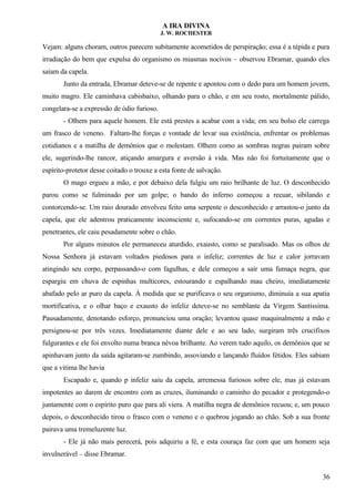 A IRA DIVINA
J. W. ROCHESTER
Vejam: alguns choram, outros parecem subitamente acometidos de perspiração; essa é a tépida e pura
irradiação do bem que expulsa do organismo os miasmas nocivos – observou Ebramar, quando eles
saíam da capela.
Junto da entrada, Ebramar deteve-se de repente e apontou com o dedo para um homem jovem,
muito magro. Ele caminhava cabisbaixo, olhando para o chão, e em seu rosto, mortalmente pálido,
congelara-se a expressão de ódio furioso.
- Olhem para aquele homem. Ele está prestes a acabar com a vida; em seu bolso ele carrega
um frasco de veneno. Faltam-lhe forças e vontade de levar sua existência, enfrentar os problemas
cotidianos e a matilha de demônios que o molestam. Olhem como as sombras negras pairam sobre
ele, sugerindo-lhe rancor, atiçando amargura e aversão à vida. Mas não foi fortuitamente que o
espírito-protetor desse coitado o trouxe a esta fonte de salvação.
O mago ergueu a mão, e por debaixo dela fulgiu um raio brilhante de luz. O desconhecido
parou como se fulminado por um golpe; o bando do inferno começou a recuar, sibilando e
contorcendo-se. Um raio dourado envolveu feito uma serpente o desconhecido e arrastou-o junto da
capela, que ele adentrou praticamente inconsciente e, sufocando-se em correntes puras, agudas e
penetrantes, ele caiu pesadamente sobre o chão.
Por alguns minutos ele permaneceu aturdido, exausto, como se paralisado. Mas os olhos de
Nossa Senhora já estavam voltados piedosos para o infeliz; correntes de luz e calor jorravam
atingindo seu corpo, perpassando-o com fagulhas, e dele começou a sair uma fumaça negra, que
espargiu em chuva de espinhas multicores, estourando e espalhando mau cheiro, imediatamente
abafado pelo ar puro da capela. À medida que se purificava o seu organismo, diminuía a sua apatia
mortificativa, e o olhar baço e exausto do infeliz deteve-se no semblante da Virgem Santíssima.
Pausadamente, denotando esforço, pronunciou uma oração; levantou quase maquinalmente a mão e
persignou-se por três vezes. Imediatamente diante dele e ao seu lado, surgiram três crucifixos
fulgurantes e ele foi envolto numa branca névoa brilhante. Ao verem tudo aquilo, os demônios que se
apinhavam junto da saída agitaram-se zumbindo, assoviando e lançando fluídos fétidos. Eles sabiam
que a vitima lhe havia
Escapado e, quando p infeliz saiu da capela, arremessa furiosos sobre ele, mas já estavam
impotentes ao darem de encontro com as cruzes, iluminando o caminho do pecador e protegendo-o
juntamente com o espírito puro que para ali viera. A matilha negra de demônios recuou; e, um pouco
depois, o desconhecido tirou o frasco com o veneno e o quebrou jogando ao chão. Sob a sua fronte
pairava uma tremeluzente luz.
- Ele já não mais perecerá, pois adquiriu a fé, e esta couraça faz com que um homem seja
invulnerável – disse Ebramar.
36
 