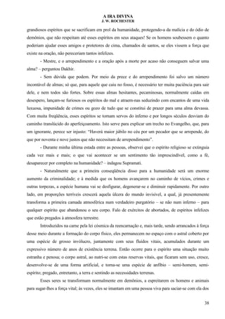 A IRA DIVINA
J. W. ROCHESTER
grandiosos espíritos que se sacrificam em prol da humanidade, protegendo-a da malícia e do ódio de
demônios, que não respeitam até esses espíritos em seus ataques! Se os homens soubessem o quanto
poderiam ajudar esses amigos e protetores de cima, chamados de santos, se eles vissem a força que
existe na oração, não pereceriam tantos infelizes.
- Mestre, e o arrependimento e a oração após a morte por acaso não conseguem salvar uma
alma? – perguntou Dakhir.
- Sem dúvida que podem. Por meio da prece e do arrependimento foi salvo um número
incontável de almas; só que, para aquele que caiu no fosso, é necessário ter muita paciência para sair
dele, e nem todos são fortes. Sobre essas almas hesitantes, pecaminosas, normalmente caídas em
desespero, lançam-se furiosos os espíritos do mal e atraem-nas seduzindo com encantos de uma vida
luxuosa, impunidade de crimes ou gozo de tudo que se constitui de prazer para uma alma devassa.
Com muita freqüência, esses espíritos se tornam servos do inferno e por longos séculos desviam do
caminho translúcido do aperfeiçoamento. Isto serve para explicar um trecho no Evangelho, que, para
um ignorante, perece ser injusto: “Haverá maior júbilo no céu por um pecador que se arrepende, do
que por noventa e nove justos que não necessitam de arrependimento”.
- Durante minha última estada entre as pessoas, observei que o espírito religioso se extinguia
cada vez mais e mais; o que vai acontecer se um sentimento tão imprescindível, como a fé,
desaparecer por completo na humanidade? – indagou Supramati.
- Naturalmente que a primeira conseqüência disso para a humanidade será um enorme
aumento da criminalidade; e à medida que os homens avançarem no caminho de vícios, crimes e
outras torpezas, a espécie humana vai se desfigurar, degenerar-se e diminuir rapidamente. Por outro
lado, em proporções terríveis crescerá aquela úlcera do mundo invisível, a qual, já presentemente
transforma a primeira camada atmosférica num verdadeiro purgatório – se não num inferno – para
qualquer espírito que abandonou o seu corpo. Falo de exércitos de abortados, de espíritos infelizes
que estão pregados à atmosfera terrestre.
Introduzidos na carne pela lei cósmica da reencarnação e, mais tarde, sendo arrancados à força
desse meio durante a formação do corpo físico, eles permanecem no espaço com o astral coberto por
uma espécie de grosso invólucro, juntamente com seus fluídos vitais, acumulados durante um
expressivo número de anos de existência terrena. Então ocorre para o espírito uma situação muito
estranha e penosa; o corpo astral, ao nutri-se com estas reservas vitais, que ficaram sem uso, cresce,
desenvolve-se de uma forma artificial, e torna-se uma espécie de anfíbio – semi-homem, semi-
espírito; pregado, entretanto, a terra e sentindo as necessidades terrenas.
Esses seres se transformam normalmente em demônios, a espreitarem os homens e animais
para sugar-lhes a força vital; às vezes, eles se imantam em uma pessoa viva para saciar-se com ela dos
38
 