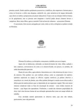 A IRA DIVINA
J. W. ROCHESTER
prazeres carnais. Sendo espíritos geralmente possessivos e maléficos, eles empurram o homem para o
crime ou levam-no a sofrer uma desgraça, catástrofe, etc., para saciarem-se de sangue derramado,
cujo cheiro os inebria e proporciona um prazer indescritível. O povo em sua intuição infalível chama-
os de quiquimoras; mas as pessoas nem imaginam o terrível poder dessas criaturas larvais e
vampíricas. Bem, meus filhos, agora a caminho! Está na hora de voltarmos – acrescentou Ebramar.
E suavemente, feito nuvens carregadas por vento, todos os três se dirigiram ao palácio isolado
no Himalaia.
Ebramar foi embora e os discípulos começaram o trabalho com novo ímpeto.
Agora eles se dedicavam, sobretudo, ao desenvolvimento da visão, olfato, audição e
tato; surpresos, convenciam-se de como se ia desenvolvendo, aos poucos, os sentidos, até
então desconhecidos para eles.
Diante de seus olhos, agora abertos, descortinava-se a vida misteriosa de seres vivos e
da natureza. Eles podiam ver, sem nenhum esforço, como as corporações de espíritos-
operários aspiravam no espaço os eflúvios vegetais nutritivos; já podiam observar o
emurchecer ou a morte de plantas, seus olhos podiam distinguir a macha escura absorvendo a
última gota da matéria primeva que se depreendia de um organismo vegetal. Não com menor
interesse estudavam todas as fases de encarnação de animais – esses irmãos menores do
homem – cuja língua eles aprenderam. Finalmente, o estudo das inúmeras propriedades do
elixir vital e das diversas formas de sua utilização apresenta-lhes como um campo infinito de
trabalho.
Essa atividade mental apaixonante os absorvia tanto, que eles não tinham,
praticamente, uma vida particular.
39
 