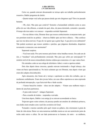 A IRA DIVINA
J. W. ROCHESTER
Certa vez, quando estavam descansando no terraço após um trabalho particularmente
exaustivo, Dakhir perguntou de chofre:
- Quanto tempo você acha que passou desde que nós chegamos aqui? Deve ter passado
bastante.
- Oh, claro. Mas para que contá-lo? Somente a humanidade ordinária conta os anos
pífios de sua vida efêmera, a metade da qual, alias, ela passa dormindo, comendo e pecando.
O tempo não tem nada a ver conosco – respondeu sorrindo Supramati.
- Em sua última visita, Ebramar disse que nossos conhecimentos avançaram tanto, que
nos permitem testá-los na prática – observou Dakhir após um breve silêncio. – Mas confesso
que isso me deixa nervoso. O que ele vai querer que a gente faça: A que prova nos submeterá?
Não poderá acontecer que nossos sentidos e paixões, que julgamos dominados, despertem
novamente e comecem a nos atormentar?
Supramati suspirou.
- Você tem razão. Por certo teremos pela frente várias batalhas morais. Em cada um de
nós, o “mundano” está profundamente enraizado. Mas para que sofrer por antecipação? O
mistério terrível do nosso extraordinário destino ordena que avancemos e é o que vamos fazer.
Ele estendeu a mão ao seu colega de infortúnio e labor; o outro a apertou calado.
Dois dias depois dessa conversa, quando estavam terminando o frugal almoço, eles
viram um barco aproximando-se. No início acharam que era Ebramar, mas depois viram que
eram dois adeptos desconhecidos.
Após atracarem, eles foram até o terraço e apertaram as mãos dos exilados, que os
receberam cordialmente. Eram dois jovens belos; em seus olhos espreitava-se uma expressão
de profunda introspecção, o que fazia trair-lhes o fardo secular.
- Viemos buscá-los irmãos – disse um dos adeptos. – Vistam seus melhores trajes e
dentro de uma hora partiremos.
- E para onde iremos? – indagou Supramati.
- Para a reunião de irmãos – respondeu o enviado.
Uma hora depois, Dakhir e seu amigo já se estavam acomodando no barco.
Trajavam agora vestes solenes; do pescoço pendia um amuleto de substância primeva,
seus dedos eram ornados com o anel dos cavaleiros do Graal.
Tomando o mesmo caminho pelo qual vieram ao palácio, eles retornaram à gruta da
fonte da vida eterna. Desta vez uma numerosa multidão reuniu-se em um semicírculo junto da
rocha onde estava o cálice. De um lado postavam-se os homens, de outro – as mulheres,
40
 