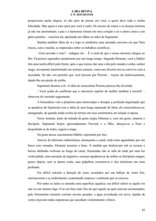 A IRA DIVINA
J. W. ROCHESTER
proporciona muita alegria; só não paro de pensar em você, a quem devo toda a minha
felicidade. Mas agora o meu amor por você é outro. Os receios de ciúme e os desejos terrenos
já não me atormentam; a paz e a harmonia reinam em meu coração e eu o adoro como a um
gênio protetor – concluiu ela, apertando aos lábios as mãos de Supramati.
Sandira também falou de si e logo se entabulou uma animada conversa em que Nara
trocou, com o marido, as impressões sobre os trabalhos científicos.
- Está ouvindo o sino? – indagou ela. – É o sinal de que o nosso encontro chegou ao
fim. Ficaremos separados carnalmente por um longo tempo. Segundo Ebramar, você e Dakhir
têm uma tarefa difícil pela frente; após o que iremos dar uma volta pelo mundo e então, senhor
mago, novamente transformado em mortais comuns, vamo-nos divertir-nos no convívio com a
sociedade. Só não vou permitir que você procure por Pierrete – troçou ela maliciosamente,
dando-lhe um puxão de orelha.
Supramati desatou a rir. A idéia de reencontrar Pierrete pareceu-lhe divertida.
- Você acaba de confirmar que o rancoroso espírito de mulher também é imortal! –
observou ele sorrindo sagazmente.
A brincadeira veio a propósito para interromper e dissipar a profunda inquietação que
se apoderou de Supramati com a idéia de uma longa separação de Nara; ele conscientizou-se,
amargurado, de quando ainda existia de terreno em seus sentimentos em relação à esposa.
Nesse instante, junto da entrada da gruta surgiu Ebramar e, com um gesto, chamou o
discípulo. Supramati beijou apressadamente Nurvadi e o filho, abraçou-se a Nara e
despedindo-se de todos, seguiu o mago.
Na gruta anexa, encontraram Dakhir, esperando por eles.
Através de labirintos subterrâneos, alcançaram o canal, onde eram aguardados por um
barco com remador; Ebramar assumiu o leme. À medida que deslizavam sob as escuras e
baixas abóbadas rochosas ao longo do canal, iluminadas não se sabe de onde por uma luz
verde-pálida, uma sensação de angústia e cansaço apoderou-se de ambos os discípulos-magos;
pouco depois, sem se darem conta, suas pálpebras cerraram-se e eles dormiram um sono
profundo.
Era difícil calcular a duração do sono; acordados por um bafejar de vento frio,
estremeceram e se endireitaram, examinando surpreso o ambiente que os cercava.
Por todos os lados se estendia uma superfície aquática; era difícil inferir se aquilo era
mar ou um imenso lago. O ar era bem mais frio do que aquele ao qual estavam acostumados;
pelo firmamento cinzento corriam nuvens pesadas, a água esverdeada era turva; rajadas de
vento eriçavam ondas espumosas que sacudiam violentamente o barco.
43
 