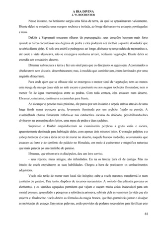 A IRA DIVINA
J. W. ROCHESTER
Nesse instante, no horizonte surgiu uma faixa de terra, da qual se aproximavam velozmente.
Diante deles se estendia uma margem rochosa e isolada, ao longe divisavam-se escarpas pontiagudas
e nuas.
Dakhir e Supramati trocaram olhares de preocupação; seus corações bateram mais forte
quando o barco encostou-se aos degraus de pedra e eles puderam ver melhor o quadro desolador que
se abria diante deles. O solo era estéril e pedregoso; ao longe, divisava-se uma cadeia de montanhas e,
até onde a vista alcançava, não se enxergava nenhuma arvore, nenhuma vegetação. Diante deles se
estendia um verdadeiro deserto.
Ebramar saltou para a terra e fez um sinal para que os discípulos o seguissem. Acostumados a
obedecerem sem discutir, desembarcaram; mas, à medida que caminhavam, eram dominados por uma
angústia dilacerante.
Para onde quer que se olhasse não se enxergava o menor sinal de vegetação; nem ao menos
uma nesga de musgo dava vida ao solo escuro e poeirento ou aos negros rochedos fissurados; nem o
menor fio de água murmurejava entre as pedras. Com toda certeza, eles estavam num deserto.
Ebramar, entretanto, continuava a caminhar para frente.
Ao alcançar o penedo mais próximo, ele parou por um instante e depois entrou através de uma
larga fenda numa espaçosa gruta, levemente iluminada por um archote fixado na parede. A
avermelhada chama fumarenta refletia-se nas estalactites escuras da abóbada, possibilitando-lhes
divisarem na penumbra dois leitos, uma mesa de pedra e duas cadeiras.
Supramati e Dakhir empalideceram ao examinarem perplexa a gruta vazia e escura,
aparentemente destinada para habitação deles, com apenas dois míseros leitos. O coração palpitou e a
cabeça tonteou só com a idéia de ter de morar no deserto, naquele buraco medonho, acostumados que
estavam ao luxo e ao conforto do palácio no Himalaia, em meio à exuberante e magnífica natureza
que mais parecia co um cantinho do paraíso.
Ebramar, que observava os discípulos, deu um leve sorriso.
- seus receios, meus amigos, são infundados. Eu na os trouxe para cá de castigo. Mas no
intuito de vocês exercitarem as suas habilidades. Chegou a hora de praticarem os conhecimentos
adquiridos.
Vocês não terão de morar num local tão inóspito; cabe a vocês mesmos transformá-lo num
cantinho do paraíso. Para tanto, dispõem de recursos necessários. A vontade disciplinada governa os
elementos, e os sentidos aguçados permitem que vejam e ouçam muita coisa inacessível para um
mortal comum; aprenderão a pesquisar a substância primeva, subtrair dela as sementes da vida que ela
encerra e, finalmente, vocês detêm as fórmulas da magia branca, que lhes permitirão juntar e dissipar
as moléculas do espaço. Em outras palavras, estão providos de poderes necessários para fertilizar este
44
 