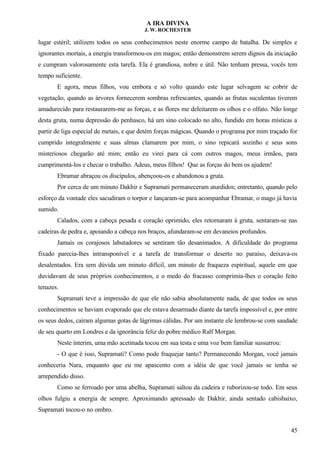 A IRA DIVINA
J. W. ROCHESTER
lugar estéril; utilizem todos os seus conhecimentos neste enorme campo de batalha. De simples e
ignorantes mortais, a energia transformou-os em magos; então demonstrem serem dignos da iniciação
e cumpram valorosamente esta tarefa. Ela é grandiosa, nobre e útil. Não tenham pressa, vocês tem
tempo suficiente.
E agora, meus filhos, vou embora e só volto quando este lugar selvagem se cobrir de
vegetação, quando as árvores fornecerem sombras refrescantes, quando as frutas suculentas tiverem
amadurecido para restaurarem-me as forças, e as flores me deleitarem os olhos e o olfato. Não longe
desta gruta, numa depressão do penhasco, há um sino colocado no alto, fundido em horas místicas a
partir de liga especial de metais, e que detém forças mágicas. Quando o programa por mim traçado for
cumprido integralmente e suas almas clamarem por mim, o sino repicará sozinho e seus sons
misteriosos chegarão até mim; então eu virei para cá com outros magos, meus irmãos, para
cumprimentá-los e checar o trabalho. Adeus, meus filhos! Que as forças do bem os ajudem!
Ebramar abraçou os discípulos, abençoou-os e abandonou a gruta.
Por cerca de um minuto Dakhir e Supramati permaneceram aturdidos; entretanto, quando pelo
esforço da vontade eles sacudiram o torpor e lançaram-se para acompanhar Ebramar, o mago já havia
sumido.
Calados, com a cabeça pesada e coração oprimido, eles retornaram à gruta, sentaram-se nas
cadeiras de pedra e, apoiando a cabeça nos braços, afundaram-se em devaneios profundos.
Jamais os corajosos labutadores se sentiram tão desanimados. A dificuldade do programa
fixado parecia-lhes intransponível e a tarefa de transformar o deserto no paraíso, deixava-os
desalentados. Era sem dúvida um minuto difícil, um minuto de fraqueza espiritual, aquele em que
duvidavam de seus próprios conhecimentos, e o medo do fracasso comprimia-lhes o coração feito
tenazes.
Supramati teve a impressão de que ele não sabia absolutamente nada, de que todos os seus
conhecimentos se haviam evaporado que ele estava desarmado diante da tarefa impossível e, por entre
os seus dedos, caíram algumas gotas de lágrimas cálidas. Por um instante ele lembrou-se com saudade
de seu quarto em Londres e da ignorância feliz do pobre médico Ralf Morgan.
Neste ínterim, uma mão acetinada tocou em sua testa e uma voz bem familiar sussurrou:
- O que é isso, Supramati? Como pode fraquejar tanto? Permanecendo Morgan, você jamais
conheceria Nara, enquanto que eu me apascento com a idéia de que você jamais se tenha se
arrependido disso.
Como se ferroado por uma abelha, Supramati saltou da cadeira e ruborizou-se todo. Em seus
olhos fulgiu a energia de sempre. Aproximando apressado de Dakhir, ainda sentado cabisbaixo,
Supramati tocou-o no ombro.
45
 