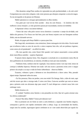 A IRA DIVINA
J. W. ROCHESTER
- Não desanime amigo!Nara acabou de repreender-me pela pusilanimidade; e ela está certa!
Comportamo-nos como dois colegiais e não como pessoas que almejam conquistar a coroa de magos.
Eu me envergonho só de pensar em Ebramar.
Dakhir aprumou-se e enxugou apressadamente os olhos úmidos.
- Sou grato por você ter-me feito acordar – disse ele com firmeza. – As lamúrias não irão
melhorar a nossa situação e, se não quisermos passar por necessidades, teremos de trabalhar.
A Supramati voltou o seu ânimo habitual.
- Vamos dar uma volta pelos nossos novos domínios e examinar o campo da atividade, está
dádiva tão generosa. O ar fresco nos fará bem, pois este buraco nojento com seu fumegante archote
fétido, esta me deixando nervoso.
Rindo, ele pegou pelo braço Dakhir e o puxou para fora.
Não longe dali, encontraram o sino misterioso, futuro mensageiro do êxito deles. Era de metal
que reverberava todas as cores do arco-íris e estava suspenso bem alto, sob um penhasco íngreme;
como estava ele ali pendurado? – era difícil de saber.
- Oh, meu querido sino, como ficarei feliz quando você repicar anunciando a nossa partida
deste maravilhoso cantinho – suspirou Supramati.
O passeio durou algumas horas. Eles chegaram à conclusão de se encontrarem numa ilha de
dois quilômetros de circunferência, no máximo, dividida ao meio por uma montanha.
- Nenhuma fonte, nenhum sinal de vegetação. Essa natureza morta é um nojo total, temos de
começar a trabalhar depressa. Ebramar tem razão: sob esta escura e poeirenta crosta corre o sangue
primevo da criação e eu ouço o ruído de fontes subterrâneas – observou Dakhir.
Exaustos, voltaram à gruta e deitaram-se nos desconfortáveis e duros catres. Mas, passado
algum tempo, Supramati saltou da cama.
- Eu fico possesso, Deus me perdoe, com essa tocha! Ela fumega, fede e, além do mais, aqui
está tão escuro que nãos e enxerga nada. E estou com fome. Custa-me acreditar que nem ao menos
para a primeira noite nos deixaram algo para comer! É cruel obrigar-nos a dormir nesse leito com
estômago vazio.
Dakhir desatou a rir.
- É verdade! Também estou faminto e esta penumbra me irrita. Que tal a gente arrumar uma
luz elétrica condensada?
- Eureca! Boa idéia, Dakhir! Vamos providenciar isso!
Eles se postaram um em frente ao outro a certa distância e, erguendo seus bastões mágicos,
começaram a girá-los com rapidez estonteante sobre a cabeça. Logo, na extremidade dos bastões,
surgiu uma luz azulada, ziguezagues ígneos cintilaram no ar e iam sendo absorvidos por aquela luz
46
 