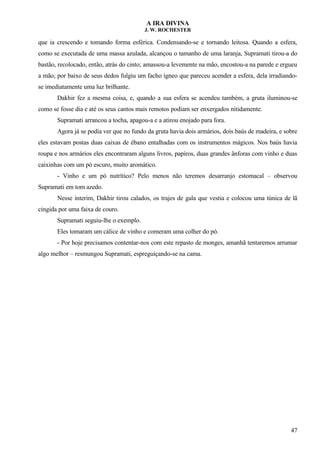 A IRA DIVINA
J. W. ROCHESTER
que ia crescendo e tomando forma esférica. Condensando-se e tornando leitosa. Quando a esfera,
como se executada de uma massa azulada, alcançou o tamanho de uma laranja, Supramati tirou-a do
bastão, recolocado, então, atrás do cinto; amassou-a levemente na mão, encostou-a na parede e ergueu
a mão; por baixo de seus dedos fulgiu um facho ígneo que pareceu acender a esfera, dela irradiando-
se imediatamente uma luz brilhante.
Dakhir fez a mesma coisa, e, quando a sua esfera se acendeu também, a gruta iluminou-se
como se fosse dia e até os seus cantos mais remotos podiam ser enxergados nitidamente.
Supramati arrancou a tocha, apagou-a e a atirou enojado para fora.
Agora já se podia ver que no fundo da gruta havia dois armários, dois baús de madeira, e sobre
eles estavam postas duas caixas de ébano entalhadas com os instrumentos mágicos. Nos baús havia
roupa e nos armários eles encontraram alguns livros, papiros, duas grandes ânforas com vinho e duas
caixinhas com um pó escuro, muito aromático.
- Vinho e um pó nutrítico? Pelo menos não teremos desarranjo estomacal – observou
Supramati em tom azedo.
Nesse ínterim, Dakhir tirou calados, os trajes de gala que vestia e colocou uma túnica de lã
cingida por uma faixa de couro.
Supramati seguiu-lhe o exemplo.
Eles tomaram um cálice de vinho e comeram uma colher do pó.
- Por hoje precisamos contentar-nos com este repasto de monges, amanhã tentaremos arrumar
algo melhor – resmungou Supramati, espreguiçando-se na cama.
47
 
