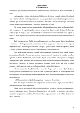A IRA DIVINA
J. W. ROCHESTER
sua audição aguçada chegou nitidamente o borbulhar de uma fonte invisível, presa nas entranhas da
terra.
Após guardar o bastão atrás do cinto, Dakhir tirou da bainha a espada mágica. Desenhando
com a lâmina brilhante um triângulo ígneo mo ar e, a seguir alguns sinais cabalísticos, pronunciou as
fórmulas que invocavam os espíritos dos elementos. Por sobre o fio da espada fulgiu uma chama
azulada; Dakhir fincou rapidamente a misteriosa arma dentro da fenda.
No mesmo instante ouviu-se uma explosão. A fenda subitamente se abriu em forma de funil e
dela começaram a Sr expelidas pedras e terras, jorrando logo depois um jato de água tão forte, que
cobriu os pés do mago, e que o teria derrubado se ele não cravasse imediatamente a sua espada no
chão. As ondas espumosas dividiram-se em dois braços e começaram a encher a depressão entre os
montes.
Feliz consigo mesmo, Dakhir acompanhou a corrente por algum tempo, depois virou à direita
e examinou o vale. Logo descobriu uma enorme cavidade que parecia o leito seco de uma lagoa. A
experiência com o bastão mágico convenceu-o de que a água que havia sumido da superfície, devido
a alguma catástrofe, ocupava as cavernas e bastava apenas chamá-la para cima.
Sem perder tempo, ele pegou a espada mágica, desenhou com ela no ar um grande círculo e
pronunciou as fórmulas. As veias em sua testa intumesceram sob o esforço da vontade; nos olhos,
agitaram-se chamas. Subitamente, com um silvo ríspido no ar, cintilou uma espécie de relâmpago
vermelho feito metal em brasa, que se cravou no centro do circulo desenhado pro Dakhir. A terra
estremeceu e começou a se fissurar com estalos, formando fendas largas; por todos os cantos
começou a afluir água e as ondas turvas foram enchendo o antigo leito lacustre.
Absorto em seu trabalho, Dakhir não se apercebeu de que o céu se havia coberto de densas
nuvens plúmbeas e uma tempestuosa rajada de vento levantara um turbilhão de poeira. Quando rolou
um retumbante som de trovão, ele ergueu a cabeça e viu que o firmamento escurecido era sulcado por
raios reluzentes.
- Ah! Supramati está cuidando da tempestade – murmurou ele sorrindo.
Sem dar atenção ao trabalho do companheiro, observou como o lago ia se enchendo e a
ventania eriçando as ondas espumantes.
Nesse ínterim, a tempestade foi se transformando em furação; o rolar dos trovões sacudia a
terra, os relâmpagos ferozes iluminavam funestamente o vale estéril e os contornos esdrúxulos e
denteados dos penhascos sombrios. O vento revoltoso rugia, assobiava e, de súbito, desabou uma
chuva torrencial.
49
 