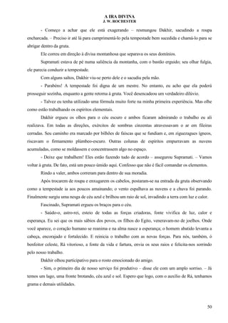 A IRA DIVINA
J. W. ROCHESTER
- Começo a achar que ele está exagerando – resmungou Dakhir, sacudindo a roupa
encharcada. – Preciso ir até lá para cumprimentá-lo pela tempestade bem sucedida e chamá-lo para se
abrigar dentro da gruta.
Ele correu em direção à divisa montanhosa que separava os seus domínios.
Supramati estava de pé numa saliência da montanha, com o bastão erguido; seu olhar fulgia,
ele parecia conduzir a tempestade.
Com alguns saltos, Dakhir viu-se perto dele e o sacudiu pela mão.
- Parabéns! A tempestade foi digna de um mestre. No entanto, eu acho que ela poderá
prosseguir sozinha, enquanto a gente retorna à gruta. Você desencadeou um verdadeiro dilúvio.
- Talvez eu tenha utilizado uma fórmula muito forte na minha primeira experiência. Mas olhe
como estão trabalhando os espíritos elementais.
Dakhir ergueu os olhos para o céu escuro e ambos ficaram admirando o trabalho eu ali
realizava. Em todas as direções, exércitos de sombras cinzentas atravessavam o ar em fileiras
cerradas. Seu caminho era marcado por bilhões de faíscas que se fundiam e, em ziguezagues ígneos,
riscavam o firmamento plúmbeo-escuro. Outras colunas de espíritos empurravam as nuvens
acumuladas, como se moldassem e concentrassem algo no espaço.
- Deixe que trabalhem! Eles estão fazendo tudo de acordo – assegurou Supramati. – Vamos
voltar à gruta. De fato, está um pouco úmido aqui. Confesso que não é fácil comandar os elementos.
Rindo a valer, ambos correram para dentro de sua moradia.
Após trocarem de roupa e enxugarem os cabelos, postaram-se na entrada da gruta observando
como a tempestade ia aos poucos amainando; o vento espalhava as nuvens e a chuva foi parando.
Finalmente surgiu uma nesga de céu azul e brilhou um raio de sol, invadindo a terra com luz e calor.
Fascinado, Supramati ergueu os braços para o céu.
- Saúdo-o, astro-rei, esteio de todas as forças criadoras, fonte vivifica de luz, calor e
esperança. Eu sei que os mais sábios dos povos, os filhos do Egito, veneravam-no de joelhos. Onde
você aparece, o coração humano se reanima e na alma nasce a esperança; o homem abatido levanta a
cabeça, encorajado e fortalecido. E reinicia o trabalho com as novas forças. Para nós, também, ó
benfeitor celeste, Rá vitorioso, a fonte da vida e fartura, envia os seus raios e felicita-nos sorrindo
pelo nosso trabalho.
Dakhir olhou participativo para o rosto emocionado do amigo.
- Sim, o primeiro dia de nosso serviço foi produtivo – disse ele com um amplo sorriso. – Já
temos um lago, uma fronte brotando, céu azul e sol. Espero que logo, com o auxílio de Rá, tenhamos
grama e demais utilidades.
50
 