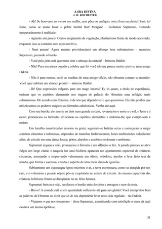 A IRA DIVINA
J. W. ROCHESTER
- Ah! Se houvesse ao menos um melão, uma pêra ou qualquer outra fruta suculenta! Sinto tal
fome, como se ainda fosse o pobre mortal Ralf Morgan! – exclamou Supramati, voltando
inesperadamente à realidade.
- Agüente um pouco! Com o surgimento da vegetação, plantaremos frutas de modo acelerado;
enquanto isso se contente com o pó nutritivo.
- Nem pensar! Agora mesmo providenciarei um almoço bem substancioso – anunciou
Supramati, puxando o bastão.
- Você pelo jeito está querendo tirar o almoço da cartola! – brincou Dakhir.
- Não! Para um pirata ousado e célebre que foi você não me parece muito criativo, meu amigo
Dakhir.
- Não é para menos, perdi as manhas do meu antigo ofício, não obstante começo a entender.
Você quer subtrair um almoço pronto! – arriscou Dakhir.
- Ih! Que expressões vulgares para um mago imortal! Eu só quero, a título de experiência,
ordenar que os espíritos elementais nos tragam do palácio do Himalaia uma refeição mais
substanciosa. De acordo com Ebramar, é de nós que depende ter o que quisermos. Ele não proibiu que
utilizássemos os poderes mágicos ou fórmulas cabalísticas. Venha até aqui.
Com seu bastão, ele inseriu os dois num grande circulo, reverenciou o norte e o sul, o leste e o
oeste; pronunciou as fórmulas invocando os espíritos elementais e ordenou-lhe que cumprissem a
ordem.
Um barulho ensurdecedor ressoou na gruta; seguiram-se batidas secas e começaram a surgir
sombras cinzentas e nebulosas, salpicadas de manchas fosforescentes; luzes multicolores rodopiaram
além, do círculo em uma dança louca; gritos, alaridos e assobios encheram o ambiente.
Supramati ergueu a mão, pronunciou a fórmula e um silêncio se fez. A parede pareceu se abrir
fulgiu um largo clarão e naquela luz azul-fosfórea apareceu um ajuntamento espectral de criaturas
cinzentas, arrastando e empurrando velozmente um objeto nebuloso, incolor e leve feito teia de
aranha, que tremia e oscilava, e tinha o aspecto de uma mesa cheia de iguarias.
Subitamente um ziguezague ígneo recortou o ar, a terra estremeceu, como se atingida por um
raio, e o volumoso e pesado objeto pôs-se crepitando no centro do círculo. As massas espectrais das
criaturas inferiores foram-se dissipando no ar, feito fumaça.
Supramati baixou a mão, recolocou o bastão atrás do cinto e enxugou o suor da testa.
- Bravo! A comida está aí em quantidade suficiente até para um glutão! Você interpretou bem
as palavras de Ebramar ao dizer que só de nós dependeria levar uma vida regalada – riu Dakhir.
- Vejamos o que nos trouxeram – disse Supramati, examinando com satisfação a mesa da qual
exalava um aroma apetitoso.
51
 