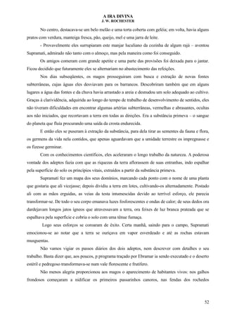 A IRA DIVINA
J. W. ROCHESTER
No centro, destacava-se um belo melão e uma torta coberta com geléia; em volta, havia alguns
pratos com verdura, manteiga fresca, pão, queijo, mel e uma jarra de leite.
- Provavelmente eles surrupiaram este manjar luculiano da cozinha de algum rajá – aventou
Supramati, admirado não tanto com o almoço, mas pela maneira como foi conseguido.
Os amigos comeram com grande apetite e uma parte das provisões foi deixada para o jantar.
Ficou decidido que futuramente eles se alternariam no abastecimento das refeições.
Nos dias subseqüentes, os magos prosseguiram com busca e extração de novas fontes
subterrâneas, cujas águas eles desviavam para os barrancos. Descobriram também que em alguns
lugares a água das fontes e da chuva havia arrastado a areia e desnudou um solo adequado ao cultivo.
Graças à clarividência, adquirida ao longo do tempo de trabalho de desenvolvimento de sentidos, eles
não tiveram dificuldades em encontrar algumas artérias subterrâneas, vermelhas e abrasantes, ocultas
aos não iniciados, que recortavam a terra em todas as direções. Era a substância primeva – o sangue
do planeta que fluía procurando uma saída da crosta endurecida.
E então eles se puseram à extração da substância, para dela tirar as sementes da fauna e flora,
os germens da vida nela contidos, que apenas aguardavam que a umidade terrestre os impregnasse e
os fizesse germinar.
Com os conhecimentos científicos, eles aceleraram o longo trabalho da natureza. A poderosa
vontade dos adeptos fazia com que as riquezas da terra aflorassem de suas entranhas, indo espalhar
pela superfície do solo os princípios vitais, extraídos a partir da substância primeva.
Supramati fez um mapa dos seus domínios, marcando cada ponto com o nome de uma planta
que gostaria que ali vicejasse; depois dividiu a terra em lotes, cultivando-os alternadamente. Postado
ali com as mãos erguidas, as veias da testa intumescidas devido ao terrível esforço, ele parecia
transformar-se. De todo o seu corpo emanava luzes fosforescentes e ondas de calor; de seus dedos ora
dardejavam longos jatos ígneos que atravessavam a terra, ora feixes de luz branca prateada que se
espalhava pela superfície e cobria o solo com uma tênue fumaça.
Logo seus esforços se coroaram de êxito. Certa manhã, saindo para o campo, Supramati
emocionou-se ao notar que a terra se ouriçava em vapor esverdeado e até as rochas estavam
musguentas.
Não vamos vigiar os passos diários dos dois adeptos, nem descrever com detalhes o seu
trabalho. Basta dizer que, aos poucos, p programa traçado por Ebramar ia sendo executado e o deserto
estéril e pedregoso transformava-se num vale florescente e frutífero.
Não menos alegria proporcionou aos magos o aparecimento de habitantes vivos: nos galhos
frondosos começaram a nidificar os primeiros passarinhos canoros, nas fendas dos rochedos
52
 