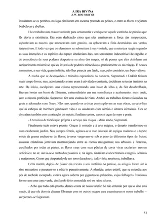 A IRA DIVINA
J. W. ROCHESTER
instalaram-se os pombos, no lago cintilaram em escama prateada os peixes, e entre as flores voejaram
borboletas e abelhas.
Eles trabalhavam exaustivamente para ornamentar e enriquecer aquele cantinho de paraíso que
lês devia a existência. Era com dedicação ciosa que eles amainavam a força das tempestades,
espantavam as nuvens que ameaçavam com granizo, ou aplacavam a fúria destruidora dos ventos
tempestivos. E toda vez que os elementos se submetiam à sua vontade, que a natureza reagia segundo
as suas intenções e os espíritos do espaço obedeciam-lhes, um sentimento indescritível de orgulho e
de consciência de seus poderes despertava na alma dos magos, só de pensar que eles detinham um
conhecimento misterioso que os investia de poderes miraculosos, praticamente os da criação. E nesses
momentos, a sua vida, quase infinita, não lhes parecia um fardo, mas, pelo contrário, um bem valioso.
A media que se desenvolvia o trabalho espontâneo da natureza, Supramadi e Dakhir tinham
mais tempo livres; mas, acostumados como eram à atividade constante, decidiram se testar também na
arte. De início, esculpiram uma coluna representando uma haste de lótus e, da flor desabrolhada,
fizeram brotar um busto de Ebramar, extraordinário em sua semelhança e acabamento; mais tarde,
com a mesma perfeição, Supramati fez uma estátua de Nara. Ambos os trabalhos foram colocados na
gruta e adornados com flores. Não raro, quando os artistas contemplavam as suas obras, parecia-lhes
que as cabeças de mármore ganhavam vida e os saudavam com sorriso e olhares afetuosos. Eles se
distraíam também com a extração de metais; fundiam cestos, vasos e taças de ouro e prata.
- Utensílios de fabricação própria a serviço dos magos – dizia rindo, Supramati.
Finalmente tudo estava pronto. Graças à vontade e à arte mágica, o deserto transformou-se
num exuberante jardim. Nos campos férteis, agitava-se o mar dourado de espigas maduras e o tapete
verde da grama encheu-se de flores; árvores vergavam-se sob o peso de diferentes tipos de frutas;
cascatas cristalinas jorravam murmurejando entre as rochas musguentas; nos arbustos e floreiras,
espalhados por todas as partes, as flores raras com suas pétalas de cores vivas exalavam aromas
deliciosos; no ar, ouvia-se o canto dos pássaros e, na lagoa, nadavam cisnes brancos e negros, serenos
e majestosos. Como que despertado de um sono duradouro, tudo vivia, respirava, trabalhava.
Certa manhã, depois de passar em revista o seu cantinho do paraíso, os amigos foram até o
sino misterioso e puseram-se a olhá-lo pensativamente. A planície, antes estéril, que se estendia aos
pés do rochedo escarpado, estava agora coberta por gigantescas palmeiras, cujas folhagens frondosas
formavam uma copa verde, cintilando feito esmeralda sob os raios solares.
- Acho que tudo está pronto; demos conta de nossa tarefa! Só não entendo por que o sino está
mudo, já que ele deveria chamar Ebramar com os outros magos para examinarem o nosso trabalho –
surpreendi-se Supramati.
53
 