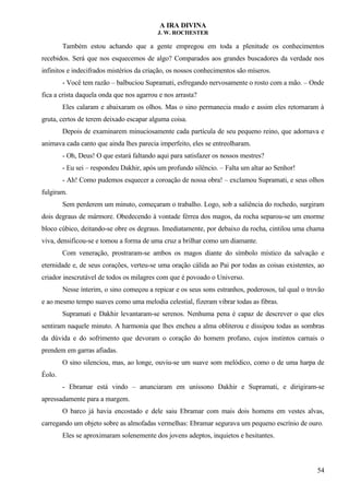 A IRA DIVINA
J. W. ROCHESTER
Também estou achando que a gente empregou em toda a plenitude os conhecimentos
recebidos. Será que nos esquecemos de algo? Comparados aos grandes buscadores da verdade nos
infinitos e indecifrados mistérios da criação, os nossos conhecimentos são míseros.
- Você tem razão – balbuciou Supramati, esfregando nervosamente o rosto com a mão. – Onde
fica a crista daquela onda que nos agarrou e nos arrasta?
Eles calaram e abaixaram os olhos. Mas o sino permanecia mudo e assim eles retornaram à
gruta, certos de terem deixado escapar alguma coisa.
Depois de examinarem minuciosamente cada partícula de seu pequeno reino, que adornava e
animava cada canto que ainda lhes parecia imperfeito, eles se entreolharam.
- Oh, Deus! O que estará faltando aqui para satisfazer os nossos mestres?
- Eu sei – respondeu Dakhir, após um profundo silêncio. – Falta um altar ao Senhor!
- Ah! Como pudemos esquecer a coroação de nossa obra! – exclamou Supramati, e seus olhos
fulgiram.
Sem perderem um minuto, começaram o trabalho. Logo, sob a saliência do rochedo, surgiram
dois degraus de mármore. Obedecendo à vontade férrea dos magos, da rocha separou-se um enorme
bloco cúbico, deitando-se obre os degraus. Imediatamente, por debaixo da rocha, cintilou uma chama
viva, densificou-se e tomou a forma de uma cruz a brilhar como um diamante.
Com veneração, prostraram-se ambos os magos diante do símbolo místico da salvação e
eternidade e, de seus corações, verteu-se uma oração cálida ao Pai por todas as coisas existentes, ao
criador inescrutável de todos os milagres com que é povoado o Universo.
Nesse ínterim, o sino começou a repicar e os seus sons estranhos, poderosos, tal qual o trovão
e ao mesmo tempo suaves como uma melodia celestial, fizeram vibrar todas as fibras.
Supramati e Dakhir levantaram-se serenos. Nenhuma pena é capaz de descrever o que eles
sentiram naquele minuto. A harmonia que lhes encheu a alma obliterou e dissipou todas as sombras
da dúvida e do sofrimento que devoram o coração do homem profano, cujos instintos carnais o
prendem em garras afiadas.
O sino silenciou, mas, ao longe, ouviu-se um suave som melódico, como o de uma harpa de
Éolo.
- Ebramar está vindo – anunciaram em uníssono Dakhir e Supramati, e dirigiram-se
apressadamente para a margem.
O barco já havia encostado e dele saiu Ebramar com mais dois homens em vestes alvas,
carregando um objeto sobre as almofadas vermelhas: Ebramar segurava um pequeno escrínio de ouro.
Eles se aproximaram solenemente dos jovens adeptos, inquietos e hesitantes.
54
 