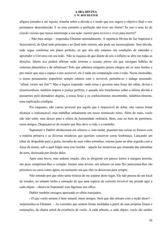 A IRA DIVINA
J. W. ROCHESTER
afigura estranho e até injusto, triunfar sobre a dúvida e o medo que nos sugere o objetivo final e nos
permanece desconhecido. E se esse caminho à perfeição não tiver um limite? Se isso é uma lei de
circulo vicioso que nunca interrompe a sua ação: morrer para reviver e viver para morrer?
- Não meu amigo – respondeu Ebramar animadamente. A sapiência Divina do Ser Supremo é
Inescrutável, do Qual tudo principia e ao Qual tudo retorna, não pode ser inconseqüente. Sem dúvida,
tudo segue conforme um plano perfeito, só que nós não estamos em condições de entender e
apreender o Universo em seu todo. Não se esqueça de que diante de nós o infinito se abre em todas as
direções. Quem nos poderá afirmar onde termina o oceano etéreo em que navegam bilhões de
sistemas planetários e de nebulosas? Pelo que sabemos ninguém jamais chegou até os seus limites e
por maior que seja o espaço a nós acessível, ele é nada em comparação com o todo. Nessa imensidão,
o nosso pensamento imperfeito sempre esbarra com o invisível, perturba-se e indaga assustado:
“afinal, existe um fim”? Mas a lógica responde: onde reina e governa uma força tão sábia, divina e
misericordiosa, também impera a justiça perfeita; e quando nós triunfarmos sobre a última dúvida e
passarmos pelo derradeiro degrau, a nossa força e os conhecimentos encontrarão, indubitavelmente,
uma explicação condigna.
Por enquanto, não vamos procurar por aquilo que é impossível de achar, não vamos tentar
alcançar o inalcançável, mas trabalhar arduamente em nosso minúsculo reino. Além do mais, vocês
não irão subir, mas descer para a esfera da humanidade ordinária. Bem, esta na hora de partirmos,
meus amigos, Despeçam-se do recanto que lhes deve a vida, e a caminho.
Supramati e Dakhir obedeceram em silencio e, sem tardar, puseram nas caixas os frascos com
a matéria primeva e as diversas miudezas que queriam conservar como lembrança. Lançando um
olhar de despedida para a gruta, moradia de suas vidas estranhas, oraram junto ao altar erguido com a
força da mente, sob o qual fulgia uma cruz luzidia – aquela luz misteriosa que emanada das entranhas
da terra, deslocada por desejo deles.
Após uma breve, mas ardente oração, eles se dirigiram em passos lentos à margem areenta;
um peso comprimia-lhes o coração. Jamais uma árvore, um arbusto ou uma flor pareceram-lhes tão
próximos ou caros como agora, no momento em que eles os deixavam para sempre.
Não entendo por que sinto tanta tristeza de me separar deste lugar. Ele não passou de um local
de estudos, no entanto tenho a sensação de que uma espécie de corrente invisível me prende aqui a
cada objeto – observou Supramati com lágrimas nos olhos.
Dakhir também enxugou apressado os olhos marejados.
- O que vocês sentem é bem natural, meus amigos. Será que não atinam com a razão disso? –
surpreendeu-se Ebramar. – As correntes que sentem foram moldadas a partir de suas próprias forças e
emanações, da chama astral da existência de vocês. A cada arbusto, a cada objeto, vocês são unidos
58
 