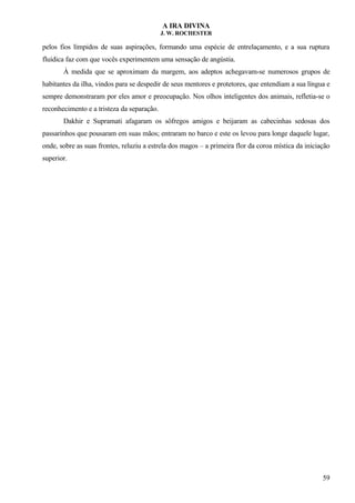 A IRA DIVINA
J. W. ROCHESTER
pelos fios límpidos de suas aspirações, formando uma espécie de entrelaçamento, e a sua ruptura
fluídica faz com que vocês experimentem uma sensação de angústia.
À medida que se aproximam da margem, aos adeptos achegavam-se numerosos grupos de
habitantes da ilha, vindos para se despedir de seus mentores e protetores, que entendiam a sua língua e
sempre demonstraram por eles amor e preocupação. Nos olhos inteligentes dos animais, refletia-se o
reconhecimento e a tristeza da separação.
Dakhir e Supramati afagaram os sôfregos amigos e beijaram as cabecinhas sedosas dos
passarinhos que pousaram em suas mãos; entraram no barco e este os levou para longe daquele lugar,
onde, sobre as suas frontes, reluziu a estrela dos magos – a primeira flor da coroa mística da iniciação
superior.
59
 