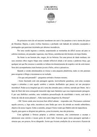 A IRA DIVINA
J. W. ROCHESTER
Os primeiros raios do sol nascente inundaram em ouro e luz purpúrea a neve eterna dos picos
do Himalaia. Depois, o astro vivifica iluminou o profundo vale ladeado de rochedos escarpados e
pontiagudos que pareciam recortados por abismos insondáveis.
Por uma vereda íngreme e estreita, serpenteando as montanhas de difícil acesso até para os
cabritos monteses, em passadas vagarosas, mas firmes, caminhavam três homens em trajes hindus.
Na frente ia um homem alto, magro, de tez brônzea. Era uma pessoa de idade mediana; em
seus enormes olhos negros fulgia uma vontade inflexível aliada a tal serena e poderosa força, que
qualquer um que lhe cruzasse o caminho se imbuia involuntariamente de respeito e até de certo temor.
Seus dois acompanhantes eram homens jovens e belos, sérios e pensativos.
Quando a vereda entontecedora os trouxe a uma pequena plataforma, todos os três pararam
para recuperar o fôlego e recostaram-se no rochedo.
- Em que está pensando? – perguntou sorrindo o homem moreno.
- Estou fascinado com esta paisagem agreste, incrivelmente grandiosa, com estas escarpas
negras e estranhas e com aquele sombrio e estreito desfiladeiro que parece ser um precipício
insondável. Poder-se-ia imaginar que ali é uma das entradas para o inferno, narrado por Dante. Até o
lápis de Doré não teria conseguido transmitir algo mais fantástico que essa impressionante paisagem.
E por este diabólico caminho, uma verdadeira personificação da esterilidade e morte, está indo á
frente da vida de nosso planeta?... Falta muito para chegarmos lá, Ebramar?
- Oh! Temos ainda uma travessia bem difícil adiante – respondeu este. Precisamos contornar
aquela corcova, e, logo atrás, encontra-se uma fenda que serve de entrada ao mundo subterrâneo,
objetivo de nossa viagem. Então a caminho, amigos! Estou vendo que Dakhir arde de impaciência.
Aquele, para quem se dirigiam tais palavras, corou levemente, mas não protestou.
Com agilidade e firmeza próprias a cabritos monteses, eles contornaram a escarpa e
adentraram uma estreita e escura greta do outro lado. Estavam agora numa passagem apertada e
sinuosa que, aos poucos, foi-se alargando. Assim que tiveram condições de se moverem e ficarem de
6
 