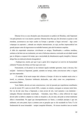 A IRA DIVINA
J. W. ROCHESTER
Ebramar levou os seus discípulos para descansarem no palácio do Himalaia, onde Supramati
vira pela primeira vez o seu mestre e protetor. Ebramar disse-lhes que eles deveriam se ajustar à vida
mundana, acostumar-se aos trajes usados na Europa e aprender a língua universal – algo como
volapuque ou esperanto -, adotada nas relações internacionais, ou seja; era-lhes imprescindível um
grande preparo antes de ingressarem na multidão humana, para não levantarem suspeitas.
A idéia da empreitada consternou visivelmente os amigos. Desabituados a azafama mundana,
sentiam-se tão bem em seu isolamento, em meio à belíssima natureza, exercendo um atividade mental
que os obrigava a esquecer do tempo, que a necessidade de abandonarem aquele tranqüilo e fastuoso
abrigo lhes era indiscutivelmente desagradável.
- Explique-nos, mestre, por que é que a gente deve reingressar ao convívio da humanidade
ordinária? Ficamos tão felizes em ficar aqui com você.
Francamente, só de pensar eu me misturar àquela multidão ignorante, torpe e devassa, fico
enojado – lastimou-se Supramati, quando, sentados no terraço, todos conversavam sobre a viagem
que iam empreender.
- É verdade. Já há muito tempo não voltamos à Europa e lá deve ter mudado muita coisa: a
moral, os costumes; ficaremos totalmente deslocados, sem saber como nos comportarmos –
acrescentou Dakhir.
Você, Dakhir, deveria ser mais consciencioso, visto ter passado por experiências semelhantes
ao sair do século XV e para no século XIX, e sempre, no entanto, conseguiu se arrumar muito bem.
Em vez de dar uma força a Supramati, o mais jovem de nós, você aumenta o seu desânimo –
redargüiu Ebramar denotando insatisfação. – Entendam, meus filhos, a alma inflexível do mago
deverá saber se dobrar e adaptar-se a todas as situações e, ale, do mais, não pode se tornar totalmente
alheia à humanidade. No papel que desempenharemos no futuro, a condição precípua é que nós
tenhamos, até certo ponto, laços e contatos com as gerações que se vão sucedendo na Terra. É a lei
fundamental de nossa irmandade – sempre cumprida fielmente... Os nossos membros iam ao mundo
60
 