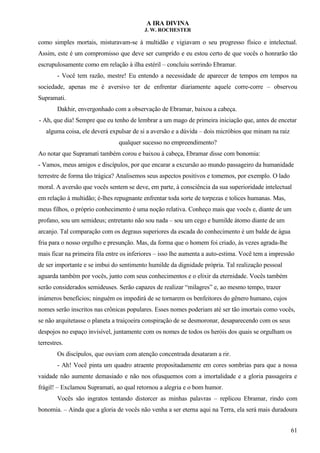 A IRA DIVINA
J. W. ROCHESTER
como simples mortais, misturavam-se à multidão e vigiavam o seu progresso físico e intelectual.
Assim, este é um compromisso que deve ser cumprido e eu estou certo de que vocês o honrarão tão
escrupulosamente como em relação à ilha estéril – concluiu sorrindo Ebramar.
- Você tem razão, mestre! Eu entendo a necessidade de aparecer de tempos em tempos na
sociedade, apenas me é aversivo ter de enfrentar diariamente aquele corre-corre – observou
Supramati.
Dakhir, envergonhado com a observação de Ebramar, baixou a cabeça.
- Ah, que dia! Sempre que eu tenho de lembrar a um mago de primeira iniciação que, antes de encetar
alguma coisa, ele deverá expulsar de si a aversão e a dúvida – dois micróbios que minam na raiz
qualquer sucesso no empreendimento?
Ao notar que Supramati também corou e baixou à cabeça, Ebramar disse com bonomia:
- Vamos, meus amigos e discípulos, por que encarar a excursão ao mundo passageiro da humanidade
terrestre de forma tão trágica? Analisemos seus aspectos positivos e tomemos, por exemplo. O lado
moral. A aversão que vocês sentem se deve, em parte, à consciência da sua superioridade intelectual
em relação à multidão; é-lhes repugnante enfrentar toda sorte de torpezas e tolices humanas. Mas,
meus filhos, o próprio conhecimento é uma noção relativa. Conheço mais que vocês e, diante de um
profano, sou um semideus; entretanto não sou nada – sou um cego e humilde átomo diante de um
arcanjo. Tal comparação com os degraus superiores da escada do conhecimento é um balde de água
fria para o nosso orgulho e presunção. Mas, da forma que o homem foi criado, às vezes agrada-lhe
mais ficar na primeira fila entre os inferiores – isso lhe aumenta a auto-estima. Você tem a impressão
de ser importante e se imbui do sentimento humilde da dignidade própria. Tal realização pessoal
aguarda também por vocês, junto com seus conhecimentos e o elixir da eternidade. Vocês também
serão considerados semideuses. Serão capazes de realizar “milagres” e, ao mesmo tempo, trazer
inúmeros benefícios; ninguém os impedirá de se tornarem os benfeitores do gênero humano, cujos
nomes serão inscritos nas crônicas populares. Esses nomes poderiam até ser tão imortais como vocês,
se não arquitetasse o planeta a traiçoeira conspiração de se desmoronar, desaparecendo com os seus
despojos no espaço invisível, juntamente com os nomes de todos os heróis dos quais se orgulham os
terrestres.
Os discípulos, que ouviam com atenção concentrada desataram a rir.
- Ah! Você pinta um quadro atraente propositadamente em cores sombrias para que a nossa
vaidade não aumente demasiado e não nos ofusquemos com a imortalidade e a gloria passageira e
frágil! – Exclamou Supramati, ao qual retornou a alegria e o bom humor.
Vocês são ingratos tentando distorcer as minhas palavras – replicou Ebramar, rindo com
bonomia. – Ainda que a gloria de vocês não venha a ser eterna aqui na Terra, ela será mais duradoura
61
 