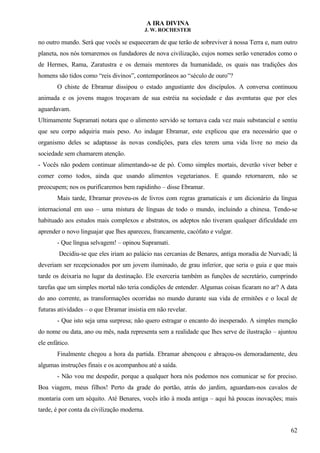 A IRA DIVINA
J. W. ROCHESTER
no outro mundo. Será que vocês se esqueceram de que terão de sobreviver à nossa Terra e, num outro
planeta, nos nós tornaremos os fundadores de nova civilização, cujos nomes serão venerados como o
de Hermes, Rama, Zaratustra e os demais mentores da humanidade, os quais nas tradições dos
homens são tidos como “reis divinos”, contemporâneos ao “século de ouro”?
O chiste de Ebramar dissipou o estado angustiante dos discípulos. A conversa continuou
animada e os jovens magos troçavam de sua estréia na sociedade e das aventuras que por eles
aguardavam.
Ultimamente Supramati notara que o alimento servido se tornava cada vez mais substancial e sentiu
que seu corpo adquiria mais peso. Ao indagar Ebramar, este explicou que era necessário que o
organismo deles se adaptasse às novas condições, para eles terem uma vida livre no meio da
sociedade sem chamarem atenção.
- Vocês não podem continuar alimentando-se de pó. Como simples mortais, deverão viver beber e
comer como todos, ainda que usando alimentos vegetarianos. E quando retornarem, não se
preocupem; nos os purificaremos bem rapidinho – disse Ebramar.
Mais tarde, Ebramar proveu-os de livros com regras gramaticais e um dicionário da língua
internacional em uso – uma mistura de línguas de todo o mundo, incluindo a chinesa. Tendo-se
habituado aos estudos mais complexos e abstratos, os adeptos não tiveram qualquer dificuldade em
aprender o novo linguajar que lhes apareceu, francamente, cacófato e vulgar.
- Que língua selvagem! – opinou Supramati.
Decidiu-se que eles iriam ao palácio nas cercanias de Benares, antiga moradia de Nurvadi; lá
deveriam ser recepcionados por um jovem iluminado, de grau inferior, que seria o guia e que mais
tarde os deixaria no lugar da destinação. Ele exerceria também as funções de secretário, cumprindo
tarefas que um simples mortal não teria condições de entender. Algumas coisas ficaram no ar? A data
do ano corrente, as transformações ocorridas no mundo durante sua vida de ermitões e o local de
futuras atividades – o que Ebramar insistia em não revelar.
- Que isto seja uma surpresa; não quero estragar o encanto do inesperado. A simples menção
do nome ou data, ano ou mês, nada representa sem a realidade que lhes serve de ilustração – ajuntou
ele enfático.
Finalmente chegou a hora da partida. Ebramar abençoou e abraçou-os demoradamente, deu
algumas instruções finais e os acompanhou até a saída.
- Não vou me despedir, porque a qualquer hora nós podemos nos comunicar se for preciso.
Boa viagem, meus filhos! Perto da grade do portão, atrás do jardim, aguardam-nos cavalos de
montaria com um séquito. Até Benares, vocês irão à moda antiga – aqui há poucas inovações; mais
tarde, é por conta da civilização moderna.
62
 