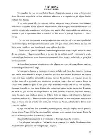 A IRA DIVINA
J. W. ROCHESTER
Um vagalhão de vida nova arrebatou Dakhir e Supramati, quando a grade se fechou atrás
deles. Montarem magníficos cavalos, ricamente adornados, e acompanhados por alguns hindus,
partiram para Benares.
Já era noite quando eles chegaram ao palácio, totalmente intacto, como se eles o tivessem
abandonado na véspera. Foram recebidos respeitosamente pela criadagem, menos numerosa que a de
outrora; na ante-sala, aguardava-os um jovem, com aquele olhar surpreendente que distingue os
imortais, e que se apresentou como o secretário de Sua Alteza, o príncipe Supramati – Leôncio
Nivara.
Foi com vivo interesse que os amigos examinaram o novo secretário em seus trajes hindus.
Vestia uma espécie de longa sobrecasaca cinza-clara, com gola virada, camisa branca de seda com
listras azuis, cingida por uma larga faixa de couro no lugar do colete.
- É nova moda! – pensou Supramati, contendo-se para não rir ao ver o traje e o corte de cabelo
de seu secretário. – Deus misericordioso, e eu terei de me enfeitar assim! – atormentava-se ele,
lamentando profundamente ter de abandonar suas vestes de linho, leves e confortáveis, às quais já se
havia acostumado.
Após um lauto jantar que há muito tempo não saboreavam, o secretário convidou-os para irem
ao banheiro para trocarem de roupa.
Nivara sugeriu-lhes que se banhassem no quarto ao lado, onde havia duas banheiras cheias de
água rosada, muito aromática. A seguir, o secretário ajudou-os a se vestirem. Ele tirou de um cesto de
vime dois trajes completos, constituídos de duas camisas de cambraia com pequenas pregas no
peitilho, duas calças acetinadas que substituíam os antigos coletes, duas sobrecasacas longas de
veludo preto, abertas no peito e com golas largas ricamente bordadas em fios de seda coloridos,
formando colarinho em cima e que desciam até a cintura; nos braços, havia o mesmo tipo de canhão,
por baixo do qual se viam as mangas brancas de linho. Embaixo da camisa, Supramati pendurou
numa fita azul a sua estrela de mago; ela brilhava feito um pequeno sol fulgurante e Supramati
escondeu-a atrás da faixa. Sobre o colarinho reversível da camisa, ele atou uma gravata preta de seda
macia e fincou nela um alfinete com safira, um presente de Nivara, submetendo-se depois a um
exame no espelho.
O traje caia-lhe bem, fora executado com muito gosto e refinação simples, mas do penteado
ele não gostou. Nivara cortou-lhe curto os cabelos na nuca e só no cocuruto e nas laterais deixou-lhe
madeixas densas que caíam livremente sobre a testa.
Dakhir também estava pronto e, aproximando-se do amigo, bateu-lhe no ombro.
- Bem, chega de contemplar-se. Está bonito; não se preocupe, pois não lhe faltarão conquistas.
Ninguém saberá que você é um velho pândego – troçou-o.
63
 