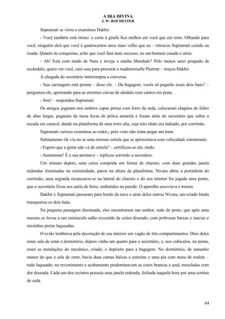 A IRA DIVINA
J. W. ROCHESTER
Supramati se virou e examinou Dakhir.
- Você também está ótimo: o corte à girafa fica melhor em você que em mim. Olhando para
você, ninguém dirá que você é quatrocentos anos mais velho que eu – retrucou Supramati caindo na
risada. Quanto às conquistas, acho que você fará mais sucesso; ou um homem casado e sério.
- Ah! Está com medo de Nara e inveja a minha liberdade? Pelo menos serei poupado de
escândalo; quero ver você, caio saia para procurar a mademoiselle Pierrete – troçou Dakhir.
A chegada do secretário interrompeu a conversa.
- Sua carruagem está pronta – disse ele. – Da bagagem, vocês só pegarão esses dois baús? –
perguntou ele, apontando para as enormes caixas de sândalo com cantos em prata.
- Sim! – respondeu Supramati.
Os amigos jogaram nos ombros capas pretas com forro de seda, colocaram chapéus de feltro
de abas largas, pegaram da mesa luvas de pelica amarela e foram atrás do secretário que subiu a
escada em caracol, dando na plataforma de uma torre alta, cujo teto chato era ladeado, por corrimão.
Supramati curioso examinou ao redor,; pelo visto não iriam pegar um trem.
Subitamente ele viu no ar uma enorme estrela que se aproximava com velocidade estonteante.
- Espero que a gente não vá de estrela? – certificou-se ele, rindo.
- Justamente! É a sua aeronave – replicou sorrindo o secretário.
Um minuto depois, uma caixa comprida em forma de charuto, com duas grandes janela
redondas iluminadas na extremidade, parou na altura da plataforma. Nivara abriu a portinhola do
corrimão, uma segunda escancarou-se na lateral do charuto e do seu interior foi jogada uma ponte,
que o secretário fixou aos anéis de ferro, embutidos na parede. O aparelho assoviava e tremia.
Dakhir e Supramati passaram para bordo da nave e atrás deles entrou Nivara; um criado hindu
transportou os dois baús.
Na pequena passagem iluminada, eles encontraram um senhor, todo de preto, que após uma
mesura os levou a um minúsculo salão revestido de cetim dourado, com poltronas baixas e macias e
mesinhas pretas laqueadas.
O avião lembrava pela decoração de seu interior um vagão de três compartimentos. Dois deles
eram sala de estar e dormitório, depois vinha um quarto para o secretário, e, nos cubículos, na ponta,
eram as instalações do mecânico, criado, e depósito para a bagagem. No dormitório, de tamanho
menor do que a sala de estar, havia duas camas baixas e estreitas e uma pia com mesa de toalete –
tudo laqueado; no revestimento e acabamento predominavam as cores brancas e azul, mescladas com
dor dourada. Cada um dos recintos possuía uma janela redonda, fechada naquela hora por uma cortina
de seda.
64
 