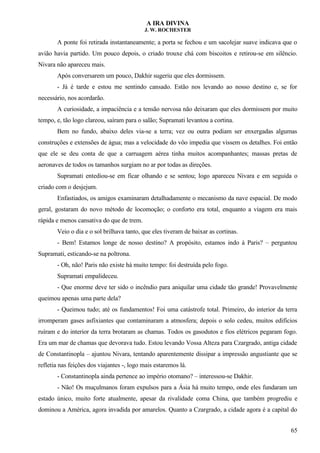 A IRA DIVINA
J. W. ROCHESTER
A ponte foi retirada instantaneamente; a porta se fechou e um sacolejar suave indicava que o
avião havia partido. Um pouco depois, o criado trouxe chá com biscoitos e retirou-se em silêncio.
Nivara não apareceu mais.
Após conversarem um pouco, Dakhir sugeriu que eles dormissem.
- Já é tarde e estou me sentindo cansado. Estão nos levando ao nosso destino e, se for
necessário, nos acordarão.
A curiosidade, a impaciência e a tensão nervosa não deixaram que eles dormissem por muito
tempo, e, tão logo clareou, saíram para o salão; Supramati levantou a cortina.
Bem no fundo, abaixo deles via-se a terra; vez ou outra podiam ser enxergadas algumas
construções e extensões de água; mas a velocidade do vôo impedia que vissem os detalhes. Foi então
que ele se deu conta de que a carruagem aérea tinha muitos acompanhantes; massas pretas de
aeronaves de todos os tamanhos surgiam no ar por todas as direções.
Supramati entediou-se em ficar olhando e se sentou; logo apareceu Nivara e em seguida o
criado com o desjejum.
Enfastiados, os amigos examinaram detalhadamente o mecanismo da nave espacial. De modo
geral, gostaram do novo método de locomoção; o conforto era total, enquanto a viagem era mais
rápida e menos cansativa do que de trem.
Veio o dia e o sol brilhava tanto, que eles tiveram de baixar as cortinas.
- Bem! Estamos longe de nosso destino? A propósito, estamos indo à Paris? – perguntou
Supramati, esticando-se na poltrona.
- Oh, não! Paris não existe há muito tempo: foi destruída pelo fogo.
Supramati empalideceu.
- Que enorme deve ter sido o incêndio para aniquilar uma cidade tão grande! Provavelmente
queimou apenas uma parte dela?
- Queimou tudo; até os fundamentos! Foi uma catástrofe total. Primeiro, do interior da terra
irromperam gases asfixiantes que contaminaram a atmosfera; depois o solo cedeu, muitos edifícios
ruíram e do interior da terra brotaram as chamas. Todos os gasodutos e fios elétricos pegaram fogo.
Era um mar de chamas que devorava tudo. Estou levando Vossa Alteza para Czargrado, antiga cidade
de Constantinopla – ajuntou Nivara, tentando aparentemente dissipar a impressão angustiante que se
refletia nas feições dos viajantes -, logo mais estaremos lá.
- Constantinopla ainda pertence ao império otomano? – interessou-se Dakhir.
- Não! Os muçulmanos foram expulsos para a Ásia há muito tempo, onde eles fundaram um
estado único, muito forte atualmente, apesar da rivalidade coma China, que também progrediu e
dominou a América, agora invadida por amarelos. Quanto a Czargrado, a cidade agora é a capital do
65
 