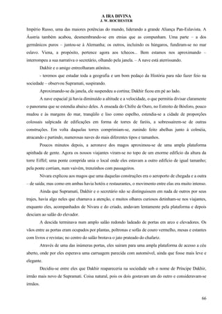 A IRA DIVINA
J. W. ROCHESTER
Império Russo, uma das maiores potências do mundo, liderando a grande Aliança Pan-Eslavista. A
Áustria também acabou, desmembrando-se em etnias que as compunham. Uma parte – a dos
germânicos puros – juntou-se à Alemanha; os outros, incluindo os húngaros, fundiram-se no mar
eslavo. Viena, a propósito, pertence agora aos tchecos... Bem estamos nos aproximando –
interrompeu a sua narrativa o secretário, olhando pela janela. – A nave está aterrissando.
Dakhir e o amigo entreolharam atônitos.
- teremos que estudar toda a geografia e um bom pedaço da História para não fazer feio na
sociedade – observou Supramati, suspirando.
Aproximando-se da janela, ele suspendeu a cortina; Dakhir ficou em pé ao lado.
A nave espacial já havia diminuído a altitude e a velocidade, o que permitia divisar claramente
o panorama que se estendia abaixo deles. A enseada do Chifre de Ouro, no Estreito de Bósforo, pouco
mudou e às margens do mar, tranqüilo e liso como espelho, estendia-se a cidade de proporções
colossais salpicada de edificações em forma de torres de faróis, a sobressaírem-se de outras
construções. Em volta daquelas torres comprimiam-se, zunindo feito abelhas junto à colméia,
atracando e partindo, numerosas naves do mais diferentes tipos e tamanhos.
Poucos minutos depois, a aeronave dos magos aproximou-se de uma ampla plataforma
apinhada de gente. Agora os nossos viajantes viram-se no topo de um enorme edifício da altura da
torre Eiffel; uma ponte comprida unia o local onde eles estavam a outro edifício de igual tamanho;
pela ponte corriam, num vaivém, trenzinhos com passageiros.
Nivara explicou aos magos que uma daquelas construções era o aeroporto de chegada e a outra
– de saída; mas como em ambas havia hotéis e restaurantes, o movimento entre elas era muito intenso.
Ainda que Supramati, Dakhir e o secretário não se distinguissem em nada de outros por seus
trajes, havia algo neles que chamava a atenção, e muitos olhares curiosos detinham-se nos viajantes,
enquanto eles, acompanhados de Nivara e do criado, andavam lentamente pela plataforma e depois
desciam ao salão do elevador.
A descida terminava num amplo salão redondo ladeado de portas em arco e elevadores. Os
vãos entre as portas eram ocupados por plantas, poltronas e sofás de couro vermelho, mesas e estantes
com livros e revistas; no centro do salão brotava o jato prateado do chafariz.
Através de uma das inúmeras portas, eles saíram para uma ampla plataforma de acesso a céu
aberto, onde por eles esperava uma carruagem parecida com automóvel, ainda que fosse mais leve e
elegante.
Decidiu-se entre eles que Dakhir reapareceria na sociedade sob o nome de Príncipe Dakhir,
irmão mais novo de Supramati. Coisa natural, pois os dois gostavam um do outro e consideravam-se
irmãos.
66
 