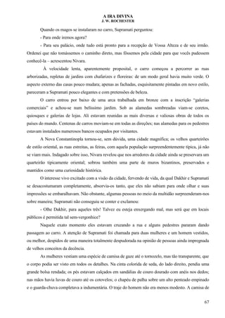 A IRA DIVINA
J. W. ROCHESTER
Quando os magos se instalaram no carro, Supramati perguntou:
- Para onde iremos agora?
- Para seu palácio, onde tudo está pronto para a recepção de Vossa Alteza e de seu irmão.
Ordenei que não tomássemos o caminho direto, mas fôssemos pela cidade para que vocês pudessem
conhecê-la – acrescentou Nivara.
À velocidade lenta, aparentemente proposital, o carro começou a percorrer as ruas
arborizadas, repletas de jardins com chafarizes e floreiras: de um modo geral havia muito verde. O
aspecto externo das casas pouco mudara; apenas as fachadas, esquisitamente pintadas em novo estilo,
pareceram a Supramati pouco elegantes e com pretensões de beleza.
O carro entrou por baixo de uma arca trabalhada em bronze com a inscrição “galerias
comerciais” e achou-se num belíssimo jardim. Sob as alamedas sombreadas viam-se coretos,
quiosques e galerias de lojas. Ali estavam reunidas as mais diversas e valiosas obras de todos os
países do mundo. Centenas de carros moviam-se em todas as direções; nas alamedas para os pedestres
estavam instalados numerosos bancos ocupados por visitantes.
A Nova Constantinopla tornou-se, sem dúvida, uma cidade magnífica; os velhos quarteirões
de estilo oriental, as ruas estreitas, as feiras, com aquela população surpreendentemente típica, já não
se viam mais. Indagado sobre isso, Nivara revelou que nos arredores da cidade ainda se preservara um
quarteirão tipicamente oriental; sobrou também uma parte de muros bizantinos, preservados e
mantidos como uma curiosidade histórica.
O interesse vivo excitado com a visão da cidade, fervendo de vida, da qual Dakhir e Supramati
se desacostumaram completamente, absorvia-os tanto, que eles não sabiam para onde olhar e suas
impressões se embaralhavam. Não obstante, algumas pessoas no meio da multidão surpreenderam-nos
sobre maneira; Supramati não conseguiu se conter e exclamou:
- Olhe Dakhir, para aqueles três! Talvez eu esteja enxergando mal, mas será que em locais
públicos é permitida tal sem-vergonhice?
Naquele exato momento eles estavam cruzando a rua e alguns pedestres pararam dando
passagem ao carro. A atenção de Supramati foi chamada para duas mulheres e um homem vestidos,
ou melhor, despidos de uma maneira totalmente despudorada na opinião de pessoas ainda impregnada
de velhos conceitos da decência.
As mulheres vestiam uma espécie de camisa de gaze até o tornozelo, mas tão transparente, que
o corpo podia ser visto em todos os detalhes. Na cinta colorida de seda, do lado direito, pendia uma
grande bolsa rendada; os pés estavam calçados em sandálias de couro dourado com anéis nos dedos;
nas mãos havia luvas de couro até os cotovelos; o chapéu de palha sobre um alto penteado empinado
e o guarda-chuva completava a indumentária. O traje do homem não era menos modesto. A camisa de
67
 