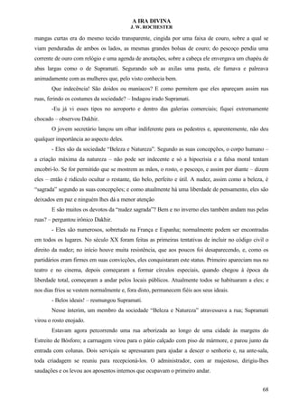 A IRA DIVINA
J. W. ROCHESTER
mangas curtas era do mesmo tecido transparente, cingida por uma faixa de couro, sobre a qual se
viam penduradas de ambos os lados, as mesmas grandes bolsas de couro; do pescoço pendia uma
corrente de ouro com relógio e uma agenda de anotações, sobre a cabeça ele envergava um chapéu de
abas largas como o de Supramati. Segurando sob as axilas uma pasta, ele fumava e palreava
animadamente com as mulheres que, pelo visto conhecia bem.
Que indecência! São doidos ou maníacos? E como permitem que eles apareçam assim nas
ruas, ferindo os costumes da sociedade? – Indagou irado Supramati.
-Eu já vi esses tipos no aeroporto e dentro das galerias comerciais; fiquei extremamente
chocado – observou Dakhir.
O jovem secretário lançou um olhar indiferente para os pedestres e, aparentemente, não deu
qualquer importância ao aspecto deles.
- Eles são da sociedade “Beleza e Natureza”. Segundo as suas concepções, o corpo humano –
a criação máxima da natureza – não pode ser indecente e só a hipocrisia e a falsa moral tentam
encobri-lo. Se for permitido que se mostrem as mãos, o rosto, o pescoço, e assim por diante – dizem
eles – então é ridículo ocultar o restante, tão belo, perfeito e útil. A nudez, assim como a beleza, é
“sagrada” segundo as suas concepções; e como atualmente há uma liberdade de pensamento, eles são
deixados em paz e ninguém lhes dá a menor atenção
E são muitos os devotos da “nudez sagrada”? Bem e no inverno eles também andam nus pelas
ruas? – perguntou irônico Dakhir.
- Eles são numerosos, sobretudo na França e Espanha; normalmente podem ser encontradas
em todos os lugares. No século XX foram feitas as primeiras tentativas de incluir no código civil o
direito da nudez; no início houve muita resistência, que aos poucos foi desaparecendo, e, como os
partidários eram firmes em suas convicções, eles conquistaram este status. Primeiro apareciam nus no
teatro e no cinema, depois começaram a formar círculos especiais, quando chegou à época da
liberdade total, começaram a andar pelos locais públicos. Atualmente todos se habituaram a eles; e
nos dias frios se vestem normalmente e, fora disto, permanecem fiéis aos seus ideais.
- Belos ideais! – resmungou Supramati.
Nesse ínterim, um membro da sociedade “Beleza e Natureza” atravessava a rua; Supramati
virou o rosto enojado.
Estavam agora percorrendo uma rua arborizada ao longo de uma cidade às margens do
Estreito de Bósforo; a carruagem virou para o pátio calçado com piso de mármore, e parou junto da
entrada com colunas. Dois serviçais se apressaram para ajudar a descer o senhorio e, na ante-sala,
toda criadagem se reuniu para recepcioná-los. O administrador, com ar majestoso, dirigiu-lhes
saudações e os levou aos aposentos internos que ocupavam o primeiro andar.
68
 