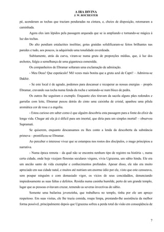 A IRA DIVINA
J. W. ROCHESTER
pé, acenderam as tochas que traziam penduradas na cintura, e, cheios de disposição, retomaram a
caminhada.
Agora eles iam lépidos pela passagem arqueada que se ia ampliando e tornando-se mágica à
luz das tochas.
Do alto pendiam estalactites insólitas; gotas graúdas solidificaram-se feitos brilhantes nas
paredes e tudo, aos poucos, ia adquirindo uma tonalidade esverdeada.
Subitamente, atrás da curva, viram-se numa gruta de proporções médias, que, à luz dos
archotes, fulgia a semelhança de uma gigantesca esmeralda.
Os companheiros de Ebramar soltaram uma exclamação de admiração.
- Meu Deus! Que espetáculo! Mil vezes mais bonita que a gruta azul de Capri! – Admirou-se
Dakhir.
- Se este local é de agrado, podemos para descansar e recuperar as nossas energias – propôs
Ebramar, cravando sua tocha numa fenda da rocha e sentando-se num bloco de pedra.
Os outros lhe seguiram o exemplo. Enquanto eles tiravam da sacola alguns pães redondos e
garrafas com leite, Ebramar puxou detrás do cinto uma caixinha de cristal, apanhou uma pílula
aromática cor de rosa e a engoliu.
- Estou curioso em saber como é que alguém descobriu esta passagem para a fonte do elixir da
longa vida. Chegar até ela já é difícil para um imortal, que diria para um simples mortal! – observou
Supramati.
Se quiserem, enquanto descansamos eu lhes conto a lenda da descoberta da substância
primeva – prontificou-se Ebramar.
Ao perceber o interesse vivaz que se estampou nos rostos dos discípulos, o mago principiou a
narrativa.
- Numa época remota – da qual não se encontra nenhum tipo de registro na história -, numa
certa cidade, onde hoje vicejam florestas seculares virgens, vivia Ugrazena, um sábio hindu. Ele era
um ancião santo de vida exemplar e conhecimentos profundos. Apesar disso, ele não era muito
apreciado em sua cidade natal, e muitos até nutriam um enorme ódio por ele, visto que este censurava,
sem poupar ninguém e com demasiado vigor, os vícios de seus concidadãos, denunciando
impiedosamente as suas faltas e defeitos. Residia numa casinha humilde, perto de um grande templo,
lugar que as pessoas evitavam cruzar, temendo as severas invectivas do sábio.
Somente uma bailarina jovenzinha, que trabalhava no templo, tinha por ele um apreço
respeitoso. Em suas visitas, ele lhe trazia comida, roupa limpa, prestando-lhe assistência da melhor
forma possível, principalmente depois que Ugrazena sofreu a perda total da visão em conseqüência de
7
 