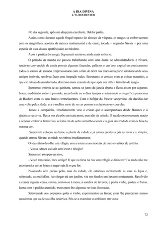 A IRA DIVINA
J. W. ROCHESTER
No dia seguinte, após um desjejum excelente, Dakhir partiu.
Assim como durante aquele frugal repasto do almoço da véspera, os magos se embeveceram
com os magníficos acordes da música instrumental e de canto, tocada – segundo Nivara – por uma
espécie de toca-discos aperfeiçoado ao máximo.
Após a partida do amigo, Supramati sentiu-se ainda mais solitário.
O período da manhã ele passou trabalhando com uma dúzia de administradores e Nivara,
tendo-se convencido de ainda possuir algumas fazendas, palácios e um bom capital em praticamente
todos os cantos do mundo. Impressionado com o fato de deter nas mãos uma parte substancial de seus
antigos imóveis, resolveu fazer uma inspeção neles. Entretanto, o contato com as coisas materiais, a
que ele estava desacostumado, deixou-o mais exausto do que após um difícil trabalho de magia.
Supramati retirou-se ao gabinete, sentou-se junto da janela aberta e ficou assim por algumas
horas, meditando sobre o passado, recordando os velhos tempos e admirando o magnífico panorama
de Bósforo com os seus barcos tremeluzentes. Com o bafejar do frescor vespertino, ele decidiu dar
uma volta pela cidade; era o melhor meio de ver as pessoas e relacionar-se com elas.
Tocou a campainha. Imediatamente veio o criado que o acompanhava desde Benares e o
ajudou a vestir-se. Desta vez ele pôs um traje preto, mas não de veludo. O tecido extremamente macio
e sedoso lembrava linho fino; o forro era de seda vermelho-escura e a gola era rendada com os fios da
mesma cor.
Supramati colocou no bolso a planta da cidade e já estava prestes a pôr as luvas e o chapéu,
quando entrou Nivara; o criado se retirou imediatamente.
O secretário deu-lhe um relógio, uma carteira com moedas de ouro e cartões de crédito.
- Vossa Alteza vai sair sem levar o relógio?
Supramati rompeu em riso;
- Você tem razão, meu amigo! O que eu faria na rua sem relógio e dinheiro? Eu ainda não me
acostumei a ver as horas e pagar seja lá o que for.
Passeando sem pressa pelas ruas da cidade, ele estudava atentamente as casa as lojas e,
sobretudo, as multidões. Ao chegar até um jardim, viu nos fundos um luxuoso restaurante. Resolvido
a comer alguma coisa, entrou, sentou-se à mesa, à sombra de árvores, e pediu vinho, pasteis e frutas.
Junto com o pedido atendido, trouxeram-lhe algumas revistas ilustradas.
Saboreando aos pequenos goles o vinho, experimentou as frutas; estas lhe pareceram menos
suculentas que as de sua ilha desértica. Pôs-se a examinar o ambiente em volta.
72
 