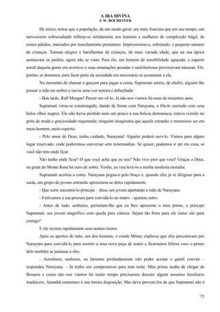 A IRA DIVINA
J. W. ROCHESTER
De início, notou que a população, de um modo geral, era mais franzina que em seu tempo; um
nervosismo sobressaltado refletia-se nitidamente nos homens e mulheres de compleição frágil, de
rostos pálidos, marcados por murchamento prematuro. Impressionou-o, sobretudo, o pequeno número
de crianças. Turmas alegres e barulhentas de crianças, da mais variada idade, que na sua época
animavam os jardins, agora não se viam. Para ele, um homem de sensibilidade aguçada, o aspecto
astral daquela gente era aversivo e suas emanações pesadas e malcheirosas provocavam náuseas. Ele,
porém, se dominou; para fazer parte da sociedade era necessário se acostumar a ela.
No momento de chamar o garçom para pagar a conta, Supramati sentiu, de chofre, alguém lhe
pousar a mão no ombro e ouviu uma voz sonora e debochada:
- Boa tarde, Ralf Morgan! Prazer em vê-lo. Já não nos víamos há mais de trezentos anos.
Supramati virou-se constrangido, dando de frente com Narayana, a fitá-lo sorrindo com seus
belos olhos negros. Ele não havia perdido nem um pouco a sua beleza demoníaca; estava vestido no
grito da moda e graciosidade requintada; ninguém imaginaria que aquele estranho e misterioso ser era
meio-homem, meio-espírito.
- Pelo amor de Deus, tenha cuidado, Narayana! Alguém poderá ouvi-lo. Vamos para algum
lugar reservado, onde poderemos conversar sem testemunhas. Se quiser, podemos ir até em casa, se
você não tem onde ficar.
Não tenho onde ficar? O que você acha que eu sou? Não vivo pior que você! Graças a Deus,
na gruta do Monte Rosa há ouro de sobra. Venha, eu vou levá-lo a minha modesta moradia.
Supramati acertou a conta. Narayana pegou-o pelo braço e, quando eles já se dirigiam para a
saída, um grupo de jovens entrando aproximou-se deles rapidamente.
- Que sorte encontrá-lo príncipe – disse um jovem apertando a mão de Narayana.
- Estávamos a sua procura para convidá-lo ao teatro – ajuntou outro.
- Antes de tudo, senhores, permitam-lhe que eu lhes apresente o meu primo, o príncipe
Supramati, um jovem magnífico com queda para ciência. Sejam tão bons para ele como são para
comigo!
E ele recitou rapidamente seus nomes russos.
Após os apertos de mão, um dos homens, o conde Minin, explicou que eles procuravam por
Narayana para convidá-lo para assistir a uma nova peça de teatro e ficaríamos felizes caso o primo
dele também se juntasse a eles.
- Acreditem, senhores, eu lamento profundamente não poder aceitar o gentil convite –
respondeu Narayana. – Já tenho um compromisso para esta noite. Meu primo acaba de chegar de
Benares e como não nos víamos há muito tempo precisamos discutir alguns assuntos familiares
inadiáveis. Amanhã estaremos à sua inteira disposição. Mas devo preveni-los de que Supramati não é
73
 