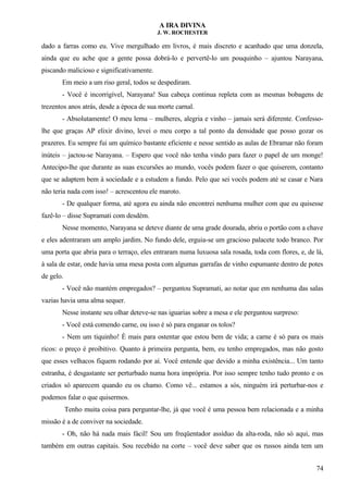 A IRA DIVINA
J. W. ROCHESTER
dado a farras como eu. Vive mergulhado em livros, é mais discreto e acanhado que uma donzela,
ainda que eu ache que a gente possa dobrá-lo e pervertê-lo um pouquinho – ajuntou Narayana,
piscando malicioso e significativamente.
Em meio a um riso geral, todos se despediram.
- Você é incorrigível, Narayana! Sua cabeça continua repleta com as mesmas bobagens de
trezentos anos atrás, desde a época de sua morte carnal.
- Absolutamente! O meu lema – mulheres, alegria e vinho – jamais será diferente. Confesso-
lhe que graças AP elixir divino, levei o meu corpo a tal ponto da densidade que posso gozar os
prazeres. Eu sempre fui um químico bastante eficiente e nesse sentido as aulas de Ebramar não foram
inúteis – jactou-se Narayana. – Espero que você não tenha vindo para fazer o papel de um monge!
Antecipo-lhe que durante as suas excursões ao mundo, vocês podem fazer o que quiserem, contanto
que se adaptem bem à sociedade e a estudem a fundo. Pelo que sei vocês podem até se casar e Nara
não teria nada com isso! – acrescentou ele maroto.
- De qualquer forma, até agora eu ainda não encontrei nenhuma mulher com que eu quisesse
fazê-lo – disse Supramati com desdém.
Nesse momento, Narayana se deteve diante de uma grade dourada, abriu o portão com a chave
e eles adentraram um amplo jardim. No fundo dele, erguia-se um gracioso palacete todo branco. Por
uma porta que abria para o terraço, eles entraram numa luxuosa sala rosada, toda com flores, e, de lá,
à sala de estar, onde havia uma mesa posta com algumas garrafas de vinho espumante dentro de potes
de gelo.
- Você não mantém empregados? – perguntou Supramati, ao notar que em nenhuma das salas
vazias havia uma alma sequer.
Nesse instante seu olhar deteve-se nas iguarias sobre a mesa e ele perguntou surpreso:
- Você está comendo carne, ou isso é só para enganar os tolos?
- Nem um tiquinho! È mais para ostentar que estou bem de vida; a carne é só para os mais
ricos: o preço é proibitivo. Quanto à primeira pergunta, bem, eu tenho empregados, mas não gosto
que esses velhacos fiquem rodando por aí. Você entende que devido a minha existência... Um tanto
estranha, é desgastante ser perturbado numa hora imprópria. Por isso sempre tenho tudo pronto e os
criados só aparecem quando eu os chamo. Como vê... estamos a sós, ninguém irá perturbar-nos e
podemos falar o que quisermos.
Tenho muita coisa para perguntar-lhe, já que você é uma pessoa bem relacionada e a minha
missão é a de conviver na sociedade.
- Oh, não há nada mais fácil! Sou um freqüentador assíduo da alta-roda, não só aqui, mas
também em outras capitais. Sou recebido na corte – você deve saber que os russos ainda tem um
74
 