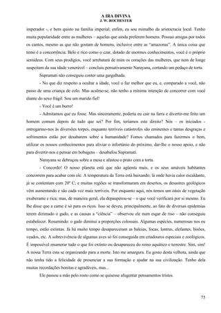 A IRA DIVINA
J. W. ROCHESTER
imperador -, e bem quisto na família imperial; enfim, eu sou mimalho da aristocracia local. Tenho
muita popularidade entre as mulheres – aquelas que ainda preferem homens. Possuo amigas por todos
os cantos, mesmo as que não gostam de homens, inclusive entre as “amazonas”. A única coisa que
temo é a concorrência. Belo e rico como o czar, dotado de enormes conhecimentos, você é o próprio
semideus. Com seus prodígios, você arrebatará de mim os corações das mulheres, que nem de longe
suspeitam da sua idade venerável – concluiu pensativamente Narayana, cortando um pedaço de torta.
Supramati não conseguiu conter uma gargalhada.
- No que diz respeito a ocultar a idade, você o faz melhor que eu, e, comparado a você, não
passo de uma criança de colo. Mas acalme-se, não tenho a mínima intenção de concorrer com você
diante do sexo frágil. Sou um marido fiel!
- Você é um burro!
- Admitamos que eu fosse. Mas sinceramente, poderia eu cair na farra e divertir-me feito um
homem comum depois de tudo que sei? Por fim, teríamos este direito? Nós – os iniciados -
entregarmo-nos às diversões torpes, enquanto terríveis catástrofes são eminentes e tantas desgraças e
sofrimentos estão por desabarem sobre a humanidade? Fomos chamados para fazermos o bem,
utilizar os nossos conhecimentos para aliviar o infortúnio do próximo, dar-lhe o nosso apoio, e não
para divertir-nos e pensar em bobagens – desabafou Supramati.
Narayana se debruçou sobre a mesa e afastou o prato com a torta.
- Concordo! O nosso planeta está que não agüenta mais, e os seus amáveis habitantes
concorrem para acabar com ele. A temperatura da Terra está baixando; lá onde havia calor escaldante,
já se contentam com 20º C; e muitas regiões se transformaram em desertos, os desastres geológicos
vêm aumentando e são cada vez mais terríveis. Por enquanto aqui, nós temos um oásis de vegetação
exuberante e rica; mas, de maneira geral, ela depauperou-se – o que você verificará por si mesmo. Eu
lhe disse que a carne é só para os ricos. Isso se deveu, principalmente, ao fato de diversas epidemias
terem dizimado o gado, e as causas a “ciência” – observou ele num esgar de riso – não conseguiu
estabelecer. Resumindo: o gado diminui a proporções colossais. Algumas espécies, numerosas nos eu
tempo, estão extintas. Já há muito tempo desapareceram as baleias, focas, lontras, elefantes, bisões,
veados, etc. A sobrevivência de algumas aves só foi conseguida em criadouros especiais e zoológicos.
É impossível enumerar tudo o que foi extinto ou desapareceu do reino aquático e terrestre. Sim, sim!
A nossa Terra esta se organizando para a morte. Isto me amargura. Eu gosto desta velhota, ainda que
não tenha tido a felicidade de presenciar a sua formação e ajudar na sua civilização. Tenho dela
muitas recordações bonitas e agradáveis, mas...
Ele passou a mão pelo rosto como se quisesse afugentar pensamentos tristes.
75
 