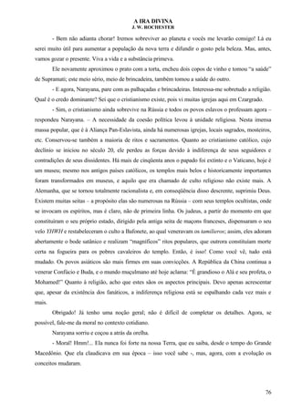A IRA DIVINA
J. W. ROCHESTER
- Bem não adianta chorar! Iremos sobreviver ao planeta e vocês me levarão consigo! Lá eu
serei muito útil para aumentar a população da nova terra e difundir o gosto pela beleza. Mas, antes,
vamos gozar o presente. Viva a vida e a substância primeva.
Ele novamente aproximou o prato com a torta, encheu dois copos de vinho e tomou “a saúde”
de Supramati; este meio sério, meio de brincadeira, também tomou a saúde do outro.
- E agora, Narayana, pare com as palhaçadas e brincadeiras. Interessa-me sobretudo a religião.
Qual é o credo dominante? Sei que o cristianismo existe, pois vi muitas igrejas aqui em Czargrado.
- Sim, o cristianismo ainda sobrevive na Rússia e todos os povos eslavos o professam agora –
respondeu Narayana. – A necessidade da coesão política levou à unidade religiosa. Nesta imensa
massa popular, que é à Aliança Pan-Eslavista, ainda há numerosas igrejas, locais sagrados, mosteiros,
etc. Conservou-se também a maioria de ritos e sacramentos. Quanto ao cristianismo católico, cujo
declínio se iniciou no século 20, ele perdeu as forças devido à indiferença de seus seguidores e
contradições de seus dissidentes. Há mais de cinqüenta anos o papado foi extinto e o Vaticano, hoje é
um museu; mesmo nos antigos países católicos, os templos mais belos e historicamente importantes
foram transformados em museus, e aquilo que era chamado de culto religioso não existe mais. A
Alemanha, que se tornou totalmente racionalista e, em conseqüência disso descrente, suprimiu Deus.
Existem muitas seitas – a propósito elas são numerosas na Rússia – com seus templos ocultistas, onde
se invocam os espíritos, mas é claro, não de primeira linha. Os judeus, a partir do momento em que
constituíram o seu próprio estado, dirigido pela antiga seita de maçons franceses, dispensaram o seu
velo YHWH e restabeleceram o culto a Bafonete, ao qual veneravam os tamilieros; assim, eles adoram
abertamente o bode satânico e realizam “magníficos” ritos populares, que outrora constituíam morte
certa na fogueira para os pobres cavaleiros do templo. Então, é isso! Como você vê, tudo está
mudado. Os povos asiáticos são mais firmes em suas convicções. A República da China continua a
venerar Confúcio e Buda, e o mundo muçulmano até hoje aclama: “É grandioso o Alá e seu profeta, o
Mohamed!” Quanto à religião, acho que estes sãos os aspectos principais. Devo apenas acrescentar
que, apesar da existência dos fanáticos, a indiferença religiosa está se espalhando cada vez mais e
mais.
Obrigado! Já tenho uma noção geral; não é difícil de completar os detalhes. Agora, se
possível, fale-me da moral no contexto cotidiano.
Narayana sorriu e coçou a atrás da orelha.
- Moral! Hmm!... Ela nunca foi forte na nossa Terra, que eu saiba, desde o tempo do Grande
Macedônio. Que ela claudicava em sua época – isso você sabe -, mas, agora, com a evolução os
conceitos mudaram.
76
 