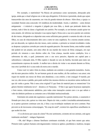 A IRA DIVINA
J. W. ROCHESTER
Por exemplo, o matrimônio! Na Rússia ele permanece como sacramento, abençoado pela
igreja, ainda que o ritual religioso em si não seja obrigatório. O divórcio é permitido, desde que sejam
transcorridos dez anos de casamento, em vista do grande número de abusos. Além disso, a igreja e a
sociedade fizeram uma concessão AA tendência da modernidade. Assim, o adultério – como diziam
antigamente – é tolerável e ninguém é julgado por essa falta, e, desde que praticado dentro das
normas, tudo é feito às claras e legalizado em cartório. Por exemplo, se um homem casado quiser ter
uma amante, ele informa sua intenção à sua esposa legal e firma com a sua nova paixão um contrato
de dez meses, obrigando-se a depositar uma soma suficiente para garantir o sustento da mãe e de seus
filhos, no caso de relacionamento dele com a outra ter uma seqüência. Se a mesma amante assinar,
por um descuido, na vigência dos dez meses, outro contrato, o primeiro se tornará invalidado e todas
as despesas e prejuízos correrão por conta do segundo parceiro. Da mesma forma, uma mulher casada
não poderá ter um amante, sem antes obter de seu marido dez meses de férias conjugais, em cujo
período ele renuncia a seus direitos sobre ela. Uma criança, nascida nestas condições, leva o
sobrenome da mãe, a qual, juntamente com o seu novo parceiro, deposita um capital para a
subsistência e educação dela, O filho espúrio é ducado no seio da família, havendo para tanto um
consentimento expresso do marido. A mulher tem o direito de visitar o seu amante durante as férias,
mas este é proibido de ir a casa onde ela mora com o marido.
Como você vê, tudo é feito às claras, mediante um contrato e com garantia monetária. Assim,
não há mais parceiros infiéis. Se um homem gosta de uma mulher, ele lhe confessa o seu amor; esta
requer do marido uns meses de férias sem abandonar, a seu critério, o teto conjugal. O marido, por
sua vez, não recusa o pedido, pois pode usufruir dos mesmos direitos ao encontrar outras mulheres de
que ele venha a gostar. Não é uma coisa original? E que fonte de material para os romancistas! Um
gênero literário totalmente novo! – desatou a rir Narayana. – O fato é que agora há poucas separações
e bem menos, relativamente adultérios, pois todas estas transações custam caro e os que sabem o
valor do dinheiro preferem se contentar com a felicidade institucionalizada.
Entretanto nós ainda não esgotamos a questão matrimonial. Nos países ateístas, o casamento é
firmado por cinco, dez, quinze ou vinte anos. Depois de vinte, a união é rescindida automaticamente;
se as partes quiserem continuar com ela, é feita a sua revalidação mediante um novo contrato. Para
prevenir-se de travessuras extraconjugais, “lês coup de canif”, existem leis específicas semelhantes às
que acabei de citar.
- E os divórcios por causa do ciúme? Ou este sentimento, existente até nos animais, está agora
totalmente atrofiado? – indagou Supramati.
- Oh, não! Brigas e dramas familiares continuam existindo, só que bem menos que antes.
Primeiro todo o gênero humano está degenerando e tornou-se apático, pusilânime e medroso, incapaz
77
 