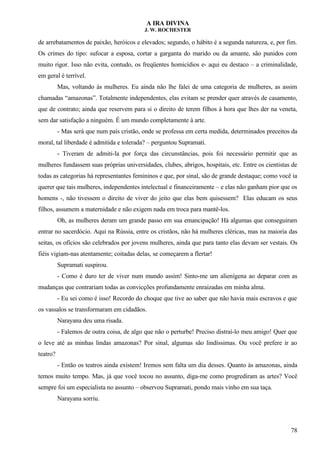 A IRA DIVINA
J. W. ROCHESTER
de arrebatamentos de paixão, heróicos e elevados; segundo, o hábito é a segunda natureza, e, por fim.
Os crimes do tipo: sufocar a esposa, cortar a garganta do marido ou da amante, são punidos com
muito rigor. Isso não evita, contudo, os freqüentes homicídios e- aqui eu destaco – a criminalidade,
em geral é terrível.
Mas, voltando às mulheres. Eu ainda não lhe falei de uma categoria de mulheres, as assim
chamadas “amazonas”. Totalmente independentes, elas evitam se prender quer através de casamento,
que de contrato; ainda que reservem para si o direito de terem filhos à hora que lhes der na veneta,
sem dar satisfação a ninguém. É um mundo completamente à arte.
- Mas será que num país cristão, onde se professa em certa medida, determinados preceitos da
moral, tal liberdade é admitida e tolerada? – perguntou Supramati.
- Tiveram de admiti-la por força das circunstâncias, pois foi necessário permitir que as
mulheres fundassem suas próprias universidades, clubes, abrigos, hospitais, etc. Entre os cientistas de
todas as categorias há representantes femininos e que, por sinal, são de grande destaque; como você ia
querer que tais mulheres, independentes intelectual e financeiramente – e elas não ganham pior que os
homens -, não tivessem o direito de viver do jeito que elas bem quisessem? Elas educam os seus
filhos, assumem a maternidade e não exigem nada em troca para mantê-los.
Oh, as mulheres deram um grande passo em sua emancipação! Há algumas que conseguiram
entrar no sacerdócio. Aqui na Rússia, entre os cristãos, não há mulheres cléricas, mas na maioria das
seitas, os ofícios são celebrados por jovens mulheres, ainda que para tanto elas devam ser vestais. Os
fiéis vigiam-nas atentamente; coitadas delas, se começarem a flertar!
Supramati suspirou.
- Como é duro ter de viver num mundo assim! Sinto-me um alienígena ao deparar com as
mudanças que contrariam todas as convicções profundamente enraizadas em minha alma.
- Eu sei como é isso! Recordo do choque que tive ao saber que não havia mais escravos e que
os vassalos se transformaram em cidadãos.
Narayana deu uma risada.
- Falemos de outra coisa, de algo que não o perturbe! Preciso distraí-lo meu amigo! Quer que
o leve até as minhas lindas amazonas? Por sinal, algumas são lindíssimas. Ou você prefere ir ao
teatro?
- Então os teatros ainda existem! Iremos sem falta um dia desses. Quanto às amazonas, ainda
temos muito tempo. Mas, já que você tocou no assunto, diga-me como progrediram as artes? Você
sempre foi um especialista no assunto – observou Supramati, pondo mais vinho em sua taça.
Narayana sorriu.
78
 