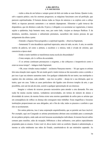 A IRA DIVINA
J. W. ROCHESTER
- tenho a alma de um heleno e sempre gostei do belo em todas as suas formas. Quanto à arte,
sob o aspecto prático, esta fez enormes progressos; as máquinas funcionam com tal perfeição, que
parecem espiritualizadas. O homem domou todas as forças da natureza e as explora com a cobiça
febril; as riquezas pessoais aumentam e as naturais depauperam. Alimentar o gado torna-se tão
dispendioso, que ele diminui a cada dia. O povo, é obrigado a se acostumar ao vegetarismo, é menos
sujeito a epidemias, hoje bastante raras; mas, por outro lado, vicejam as doenças fluídicas. E da
demência, suicídios, marasmo e subnutrição prematura, sucumbem não menos pessoas do que
antigamente da cólera e peste.
- Entendo: a higiene física progrediu e a espiritual regrediu – observou Supramati,
- Justamente! E esta decadência espiritual repercutiu, antes de tudo, na arte. A arte, no sentido
restrito da palavra, tal como a pintura, a escultura e a música, toda é eivada de cinismo, que
caracteriza a época atual.
- Então o teatro também se transformou numa escola de obscenidades?
- Como sempre, ele é o reflexo da sociedade.
- E os artistas continuam presunçosos e exigentes, e tão cobiçosos e insuportáveis como o
eram no nosso tempo? – indagou rindo Supramati.
- Oh, essas virtudes nunca mudam! – exclamou Narayana maroto. – Só que agora os artistas
têm uma situação mais segura. De um modo geral o teatro tornou-se tão necessário como a comida; e
por isso é que seu número aumentou tanto. Em qualquer cidadezinha há um teatro; nas metrópoles e
capitais eles são centenas, cada cidadão – seja rico ou pobre – deseja ter a sua distração, quer no
teatro, quer em casa. Todas as casas particulares são ligadas com diversos templos da arte, o que
possibilita, sem sair da sala de estar, assistir a qualquer apresentação de seu interesse.
Imagine o volume de recursos pessoais necessários para atender a esta demanda. Por esta
razão há muitas escolas teatrais, verdadeiras universidades, em termos de número de alunos e
diversidade de cursos; da mesma forma existe uma enorme quantidade de asilos para os artistas que
em conseqüência da velhice ou doença não conseguem mais trabalhar. Essas magníficas e luxuosas
instituições proporcionam aos seus abrigados, até o fim da vida, todos os prazeres e conforto a que
eles se acostumaram.
Em outras palavras, isso é uma corporação arquimilionária, que se permite um luxo incrível.
Por exemplo, aqui em Czargrado os artistas proeminentes abriram uma sociedade para a construção
de um palácio próprio, onde cada um terá luxuosas acomodações individuais; lá mesmo haverá salões
comuns para reuniões, salas de recepção, bibliotecas e doze anfiteatros, com palcos especialmente
projetados para os ensaios. Como você vê, dá-se muito valor ao conforto. Quanto à administração, a
mesma se acha totalmente nas mãos do Estado, constituindo-se de um ministério separado. As
79
 