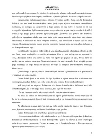 A IRA DIVINA
J. W. ROCHESTER
uma prolongada doença ocular. Os inimigos do santo ancião acharam então aquele momento dos mais
oportunos para perpetrar uma vingança, decididos a expulsá-lo primeiro da cidade e, depois, matá-lo.
Casualmente a bailarina descobriu os intentos, preveniu o ancião e fugiu com ele, decidindo a
dedicar a vida para servir à causa do sábio. Ainda que o cego e a jovem se tivessem escondido nas
montanhas, os inimigos, ao descobrirem a fuga, caíram em seu rastro e puseram-se em sua
perseguição. Quando os fugitivos conseguiram temporariamente se por a salvo num local de difícil
acesso, o cego dirigiu glórias a Brahma e pediu-lhe ajuda. Deus trouxe-os à greta de uma montanha,
onde eles se esconderam vindo parar mais tarde neste mesmo caminho subterrâneo que estamos
atravessando. Caminhando na mais completa escuridão, eles não tinham a menor idéia de onde
estavam. O ancião permanecia calmo, a moça, entretanto, chorava tanto, que seus olhos incharam e
ela ficou praticamente cega.
Se súbito, eles ouviram o ruído surdo de uma cascata e, quando a bailadeira estendeu a mão
para frente, sentiu um líquido a correr-lhe pelos dedos. Uma vez que ambos estavam morrendo de
sede, a bailadeira encheu uma caneca de barro com aquilo que julgava ser água, deu de beber ao
ancião e saciou também a sua sede. No mesmo instante, ela teve a sensação de ser atingida por um
golpe na cabeça; seu corpo parecia ser devorado por fogo. Ela imaginou estar morrendo e desfaleceu
sobre a terra...
Quanto tempo se passou, ela não tinha condições de dizer. Quando voltou a si, pensou estar
vivenciando um sonho mágico.
Estava deitada junto a um riacho de fogo líquido e a alguns passos dela se divisava uma
enorme gruta, inundada de luz, e ali, vertia-se do alto uma corrente do mesmo líquido ígneo.
Mal recuperada da surpresa, divisou um belo jovem desconhecido a inclinar-se sobre ela.
Soltando um grito, ela se pôs de pé muito assustada, mas o jovem disse-lhe:
- Eu sou Ugrazena, porém não consigo entender o meu rejuvenescimento.
No início ela teimou em não acreditar; mas ao reparar que ele vestia a mesma roupa que ela
lhe havia costurado, e, depois de ouvir dele coisas das qual só ela tinha conhecimento, convenceu-se
da verdade.
Ao adentrarem na gruta para ver mais de perto aquele espetáculo mágico, eles divisaram,
numa depressão, um majestoso ancião que lhes indagou o que queriam.
Depois de relatarem toda a verdade, o guardião da fonte disse:
- Afortunados ou infelizes – não sei chamá-los -, vocês foram trazidos por obra de Brahma.
Tomaram da substância primeva – o elixir da longa vida – que os fez imortais e assim viverão por
muito tempo, quase eternamente. Encham a caneca com o líquido milagroso e dêem-no somente
àqueles a quem amarem de todo o coração.
8
 