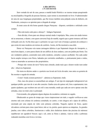 A IRA DIVINA
J. W. ROCHESTER
Sem vontade de sair de casa, passou a manhã lendo História e ao mesmo tempo pesquisando
na enciclopédia a biografia de pessoas famosas, cujos nomes ia encontrando no livro. O administrador
de uma de suas longínquas propriedades, que lhe trouxe também uma polpuda soma de dinheiro, ele
finalmente, começou a se aprontar para a chegada do amigo.
Já eram cerca de três horas quando chegou Narayana – disposto, sorridente e enfeitado como
sempre.
- Não está muito cedo para o almoço? – Indagou Supramati.
- Sem dúvida, à hora para um almoço normal ainda é imprópria. Mas, como nós ainda iremos
até as amazonas, o doutor, com quem conversei hoje de manhã, sugeriu que a gente tomasse café bem
reforçado com ele. Eu lhe disse que é a primeira vez que você vem à Europa e gostaria de conhecer o
que existe de mais moderno em termos de conforto. Assim, ele lhe mostrará a casa dele.
Desta vez Narayana veio numa carruagem idêntica à que Supramati chegou do Aeroporto, e,
meia hora depois, o carro parou diante de um edifício de doze andares, com um jardim pra frente. Era
um verdadeiro palácio, construído num estilo moderno, estranho e pouco acolhedor. Em cada andar
havia amplos terraços com flores, ladeados por corrimões entalhados, e, praticamente junto a todos,
viam-se amarrados as aeronaves dos proprietários.
- Porque não viemos de nave? Seria mais cômodo, ainda mais que o doutor reside num andar
alto – observou Supramati.
Ele mora no décimo andar e o porteiro nos levará até lá de elevador; mas antes eu gostaria de
lhe mostrar o saguão de entrada.
- Como? Ainda existem porteiros? – admirou-se Supramati, rindo.
- Sim, mas eles pouco se assemelham aos antigos. É um tipo de empregado indispensável em
qualquer prédio, que tem de si um alto conceito. Ganha cerca de quinze mil, fora o apartamento; tem
quatro ajudantes, que recebem uns seis mil e uma moradia, sendo que cada um serve apenas uma das
entradas, cinco no total; esta é a principal.
Conversando, eles galgaram alguns degraus da escadaria e entraram no saguão.
Obedecendo ao gosto do tempo que visava impressionar em tudo, o saguão verificou-se uma
enorme sala com colunas de cerâmica esmaltada; no centro, o teto chegava até o ápice do edifício,
encimado por uma cúpula de vidro com pinturas coloridas. Naquela espécie de fosso, quatro
elevadores corriam para cima e para baixo; não se via, porém, quem operava as máquinas. As grandes
janelas, com vidros coloridos, iluminavam o salão; dois chafarizes dentro das piscinas de mármore
espalhavam um agradável frescor; aqui e ali, entre as flores e plantas, viam-se sofás e poltronas
rodeando mesinhas com livros e revistas.
83
 