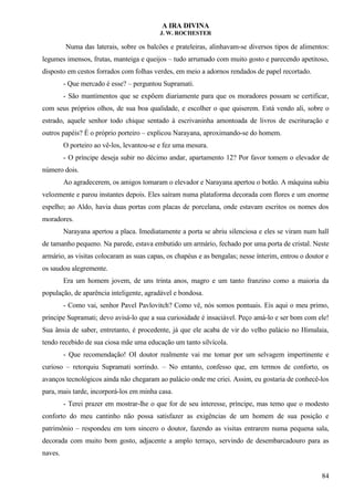 A IRA DIVINA
J. W. ROCHESTER
Numa das laterais, sobre os balcões e prateleiras, alinhavam-se diversos tipos de alimentos:
legumes imensos, frutas, manteiga e queijos – tudo arrumado com muito gosto e parecendo apetitoso,
disposto em cestos forrados com folhas verdes, em meio a adornos rendados de papel recortado.
- Que mercado é esse? – perguntou Supramati.
- São mantimentos que se expõem diariamente para que os moradores possam se certificar,
com seus próprios olhos, de sua boa qualidade, e escolher o que quiserem. Está vendo ali, sobre o
estrado, aquele senhor todo chique sentado à escrivaninha amontoada de livros de escrituração e
outros papéis? É o próprio porteiro – explicou Narayana, aproximando-se do homem.
O porteiro ao vê-los, levantou-se e fez uma mesura.
- O príncipe deseja subir no décimo andar, apartamento 12? Por favor tomem o elevador de
número dois.
Ao agradecerem, os amigos tomaram o elevador e Narayana apertou o botão. A máquina subiu
velozmente e parou instantes depois. Eles saíram numa plataforma decorada com flores e um enorme
espelho; ao Aldo, havia duas portas com placas de porcelana, onde estavam escritos os nomes dos
moradores.
Narayana apertou a placa. Imediatamente a porta se abriu silenciosa e eles se viram num hall
de tamanho pequeno. Na parede, estava embutido um armário, fechado por uma porta de cristal. Neste
armário, as visitas colocaram as suas capas, os chapéus e as bengalas; nesse ínterim, entrou o doutor e
os saudou alegremente.
Era um homem jovem, de uns trinta anos, magro e um tanto franzino como a maioria da
população, de aparência inteligente, agradável e bondosa.
- Como vai, senhor Pavel Pavlovitch? Como vê, nós somos pontuais. Eis aqui o meu primo,
príncipe Supramati; devo avisá-lo que a sua curiosidade é insaciável. Peço amá-lo e ser bom com ele!
Sua ânsia de saber, entretanto, é procedente, já que ele acaba de vir do velho palácio no Himalaia,
tendo recebido de sua ciosa mãe uma educação um tanto silvícola.
- Que recomendação! OI doutor realmente vai me tomar por um selvagem impertinente e
curioso – retorquiu Supramati sorrindo. – No entanto, confesso que, em termos de conforto, os
avanços tecnológicos ainda não chegaram ao palácio onde me criei. Assim, eu gostaria de conhecê-los
para, mais tarde, incorporá-los em minha casa.
- Terei prazer em mostrar-lhe o que for de seu interesse, príncipe, mas temo que o modesto
conforto do meu cantinho não possa satisfazer as exigências de um homem de sua posição e
patrimônio – respondeu em tom sincero o doutor, fazendo as visitas entrarem numa pequena sala,
decorada com muito bom gosto, adjacente a amplo terraço, servindo de desembarcadouro para as
naves.
84
 