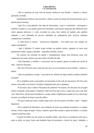A IRA DIVINA
J. W. ROCHESTER
- Não se querendo ter uma vista do terraço, desloca-se este biombo – explicou o doutor,
apertando um botão.
Imediatamente deslizou uma divisória e fechou a porta do terraço tão hermeticamente, que a
parede parecia inteiriça.
- Aqui fica o meu gabinete, sem nada de interessante; e aqui é o dormitório – prosseguiu o
anfitrião, levando-os a um grande quarto bem iluminado, com paredes laqueadas que brilhavam feito
cetim; algumas poltronas e o sofá, revestidos de couro, dois toaletes de madeira com espelhos
redondos e uma infinidade de gavetas embutidas de madrepérola para diversas miudezas
completavam o mobiliário.
- E onde ficam as camas? – interessou-se Supramati. – Em minha casa, elas ocupam um
espaço considerável.
- Aqui é diferente. O senhor ocupa sozinho um palácio inteiro, enquanto eu moro num
apartamento, onde o espaço é apertado – respondeu sorrindo o doutor.
Ele acionou um comando na parede e imediatamente surgiu uma belíssima cama com
acabamento em metal, coberta com uma colcha vermelha de seda.
- Veja Supramati, o colchão e o travesseiro são de cautchu, apenas revestidos por tecido de
seda – observou Narayana.
- Oh, sim! O frouxel custa o peso do ouro, pois as aves tornaram-se uma raridade – explicou o
doutor.
- Aqui nos guardamos a roupa – acrescentou ele, abrindo um largo armário, também embutido
na parede.
Ali se empilhava tudo o que poderia ser necessário no dia-a-dia de uma pessoa. Ele tirou uma
camisa, uma toalha e um lençol e estendeu a Supramati para este os apalpasse.
- É tão macio, fino e sedoso! Não parece de cambraia? No entanto, isto não passa de um papel
chinês ou japonês, muito prático e higiênico. Hoje em dia já não se lava a roupa mais; que é que faria
isso? Além disso, não há mais lavanderias e a roupa usada é simplesmente jogada no lixo; não há que
ter pena: um milheiro de lenços custa dez rublos.
- Por que é então que tanto a minha roupa como a de meu primo é de linho e seda? – indagou
Supramati.
- Isto é capricho de bilionários, com condições de terem suas próprias lavanderias; os simples
mortais vestem roupas de papel. Vamos, senhores, quero lhes mostrar o quarto de banho e a cozinha;
e depois comeremos algo.
O quarto de banho era um recinto de tamanho médio, cujas luzes se acenderam assim que a
porta se abriu; no junco, havia uma banheira baixa de porcelana e móveis de junco. Andando, o
85
 