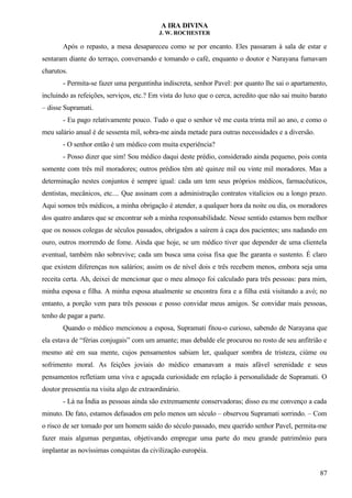 A IRA DIVINA
J. W. ROCHESTER
Após o repasto, a mesa desapareceu como se por encanto. Eles passaram à sala de estar e
sentaram diante do terraço, conversando e tomando o café, enquanto o doutor e Narayana fumavam
charutos.
- Permita-se fazer uma perguntinha indiscreta, senhor Pavel: por quanto lhe sai o apartamento,
incluindo as refeições, serviços, etc.? Em vista do luxo que o cerca, acredito que não sai muito barato
– disse Supramati.
- Eu pago relativamente pouco. Tudo o que o senhor vê me custa trinta mil ao ano, e como o
meu salário anual é de sessenta mil, sobra-me ainda metade para outras necessidades e a diversão.
- O senhor então é um médico com muita experiência?
- Posso dizer que sim! Sou médico daqui deste prédio, considerado ainda pequeno, pois conta
somente com três mil moradores; outros prédios têm até quinze mil ou vinte mil moradores. Mas a
determinação nestes conjuntos é sempre igual: cada um tem seus próprios médicos, farmacêuticos,
dentistas, mecânicos, etc.... Que assinam com a administração contratos vitalícios ou a longo prazo.
Aqui somos três médicos, a minha obrigação é atender, a qualquer hora da noite ou dia, os moradores
dos quatro andares que se encontrar sob a minha responsabilidade. Nesse sentido estamos bem melhor
que os nossos colegas de séculos passados, obrigados a saírem à caça dos pacientes; uns nadando em
ouro, outros morrendo de fome. Ainda que hoje, se um médico tiver que depender de uma clientela
eventual, também não sobrevive; cada um busca uma coisa fixa que lhe garanta o sustento. É claro
que existem diferenças nos salários; assim os de nível dois e três recebem menos, embora seja uma
receita certa. Ah, deixei de mencionar que o meu almoço foi calculado para três pessoas: para mim,
minha esposa e filha. A minha esposa atualmente se encontra fora e a filha está visitando a avó; no
entanto, a porção vem para três pessoas e posso convidar meus amigos. Se convidar mais pessoas,
tenho de pagar a parte.
Quando o médico mencionou a esposa, Supramati fitou-o curioso, sabendo de Narayana que
ela estava de “férias conjugais” com um amante; mas debalde ele procurou no rosto de seu anfitrião e
mesmo até em sua mente, cujos pensamentos sabiam ler, qualquer sombra de tristeza, ciúme ou
sofrimento moral. As feições joviais do médico emanavam a mais afável serenidade e seus
pensamentos refletiam uma viva e aguçada curiosidade em relação à personalidade de Supramati. O
doutor pressentia na visita algo de extraordinário.
- Lá na Índia as pessoas ainda são extremamente conservadoras; disso eu me convenço a cada
minuto. De fato, estamos defasados em pelo menos um século – observou Supramati sorrindo. – Com
o risco de ser tomado por um homem saído do século passado, meu querido senhor Pavel, permita-me
fazer mais algumas perguntas, objetivando empregar uma parte do meu grande patrimônio para
implantar as novíssimas conquistas da civilização européia.
87
 